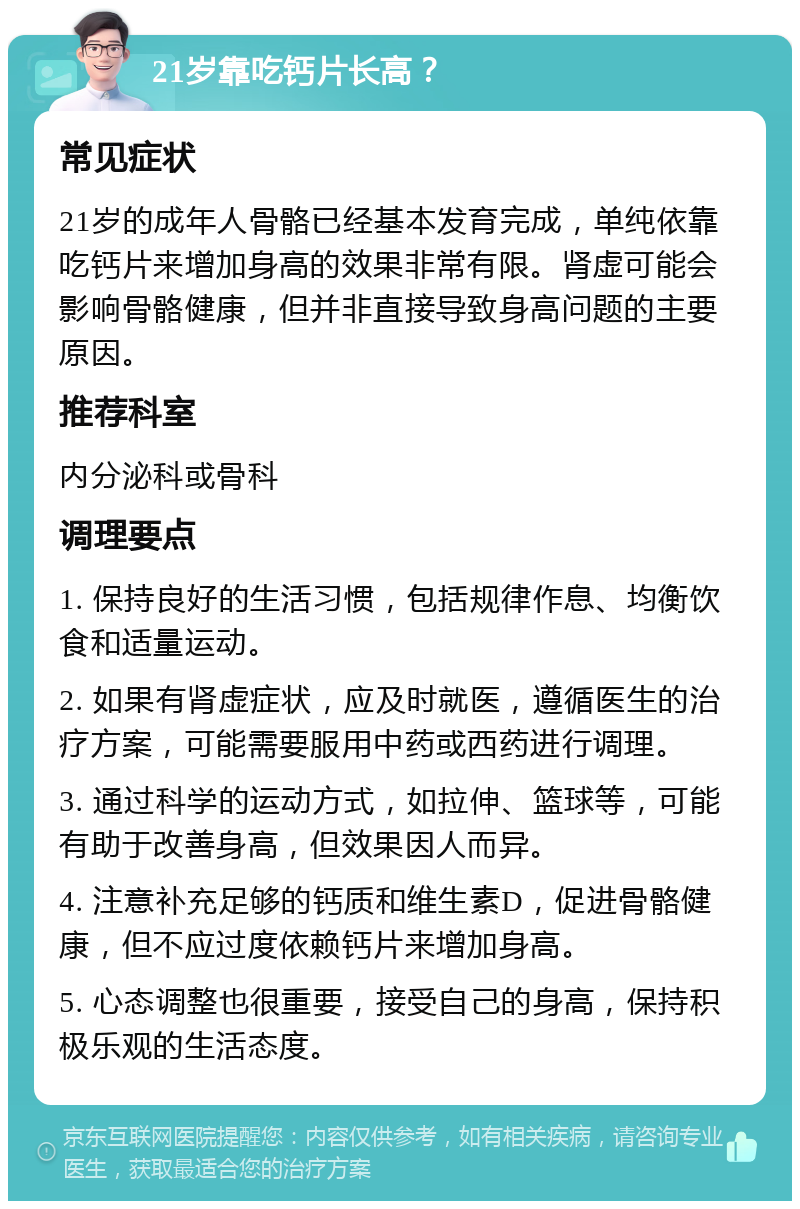 21岁靠吃钙片长高？ 常见症状 21岁的成年人骨骼已经基本发育完成，单纯依靠吃钙片来增加身高的效果非常有限。肾虚可能会影响骨骼健康，但并非直接导致身高问题的主要原因。 推荐科室 内分泌科或骨科 调理要点 1. 保持良好的生活习惯，包括规律作息、均衡饮食和适量运动。 2. 如果有肾虚症状，应及时就医，遵循医生的治疗方案，可能需要服用中药或西药进行调理。 3. 通过科学的运动方式，如拉伸、篮球等，可能有助于改善身高，但效果因人而异。 4. 注意补充足够的钙质和维生素D，促进骨骼健康，但不应过度依赖钙片来增加身高。 5. 心态调整也很重要，接受自己的身高，保持积极乐观的生活态度。