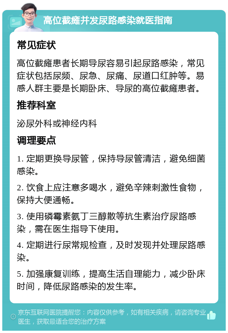 高位截瘫并发尿路感染就医指南 常见症状 高位截瘫患者长期导尿容易引起尿路感染，常见症状包括尿频、尿急、尿痛、尿道口红肿等。易感人群主要是长期卧床、导尿的高位截瘫患者。 推荐科室 泌尿外科或神经内科 调理要点 1. 定期更换导尿管，保持导尿管清洁，避免细菌感染。 2. 饮食上应注意多喝水，避免辛辣刺激性食物，保持大便通畅。 3. 使用磷霉素氨丁三醇散等抗生素治疗尿路感染，需在医生指导下使用。 4. 定期进行尿常规检查，及时发现并处理尿路感染。 5. 加强康复训练，提高生活自理能力，减少卧床时间，降低尿路感染的发生率。