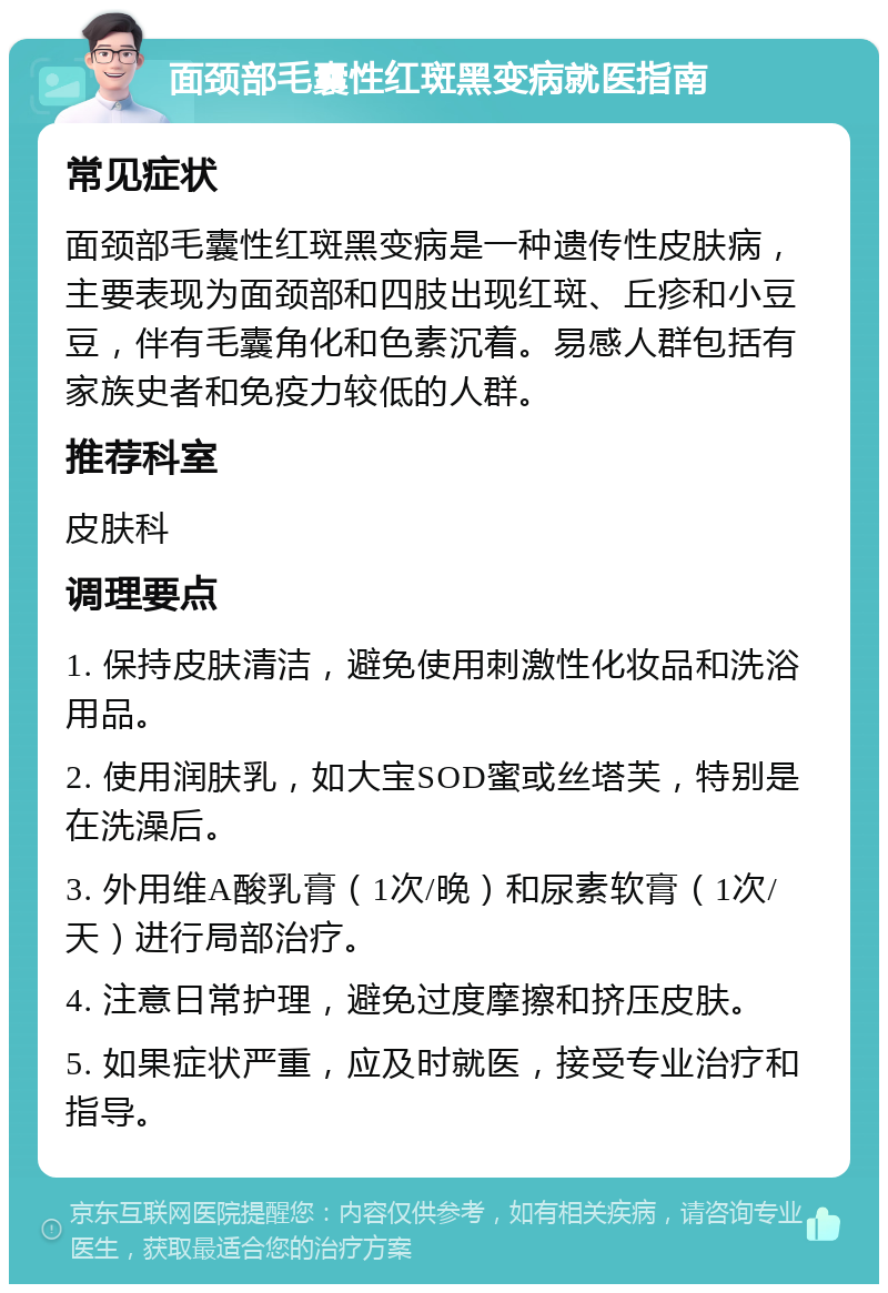 面颈部毛囊性红斑黑变病就医指南 常见症状 面颈部毛囊性红斑黑变病是一种遗传性皮肤病，主要表现为面颈部和四肢出现红斑、丘疹和小豆豆，伴有毛囊角化和色素沉着。易感人群包括有家族史者和免疫力较低的人群。 推荐科室 皮肤科 调理要点 1. 保持皮肤清洁，避免使用刺激性化妆品和洗浴用品。 2. 使用润肤乳，如大宝SOD蜜或丝塔芙，特别是在洗澡后。 3. 外用维A酸乳膏（1次/晚）和尿素软膏（1次/天）进行局部治疗。 4. 注意日常护理，避免过度摩擦和挤压皮肤。 5. 如果症状严重，应及时就医，接受专业治疗和指导。