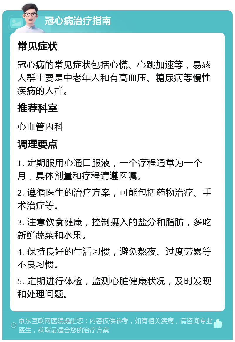 冠心病治疗指南 常见症状 冠心病的常见症状包括心慌、心跳加速等，易感人群主要是中老年人和有高血压、糖尿病等慢性疾病的人群。 推荐科室 心血管内科 调理要点 1. 定期服用心通口服液，一个疗程通常为一个月，具体剂量和疗程请遵医嘱。 2. 遵循医生的治疗方案，可能包括药物治疗、手术治疗等。 3. 注意饮食健康，控制摄入的盐分和脂肪，多吃新鲜蔬菜和水果。 4. 保持良好的生活习惯，避免熬夜、过度劳累等不良习惯。 5. 定期进行体检，监测心脏健康状况，及时发现和处理问题。