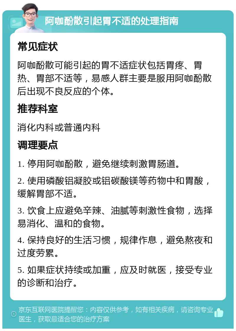 阿咖酚散引起胃不适的处理指南 常见症状 阿咖酚散可能引起的胃不适症状包括胃疼、胃热、胃部不适等，易感人群主要是服用阿咖酚散后出现不良反应的个体。 推荐科室 消化内科或普通内科 调理要点 1. 停用阿咖酚散，避免继续刺激胃肠道。 2. 使用磷酸铝凝胶或铝碳酸镁等药物中和胃酸，缓解胃部不适。 3. 饮食上应避免辛辣、油腻等刺激性食物，选择易消化、温和的食物。 4. 保持良好的生活习惯，规律作息，避免熬夜和过度劳累。 5. 如果症状持续或加重，应及时就医，接受专业的诊断和治疗。