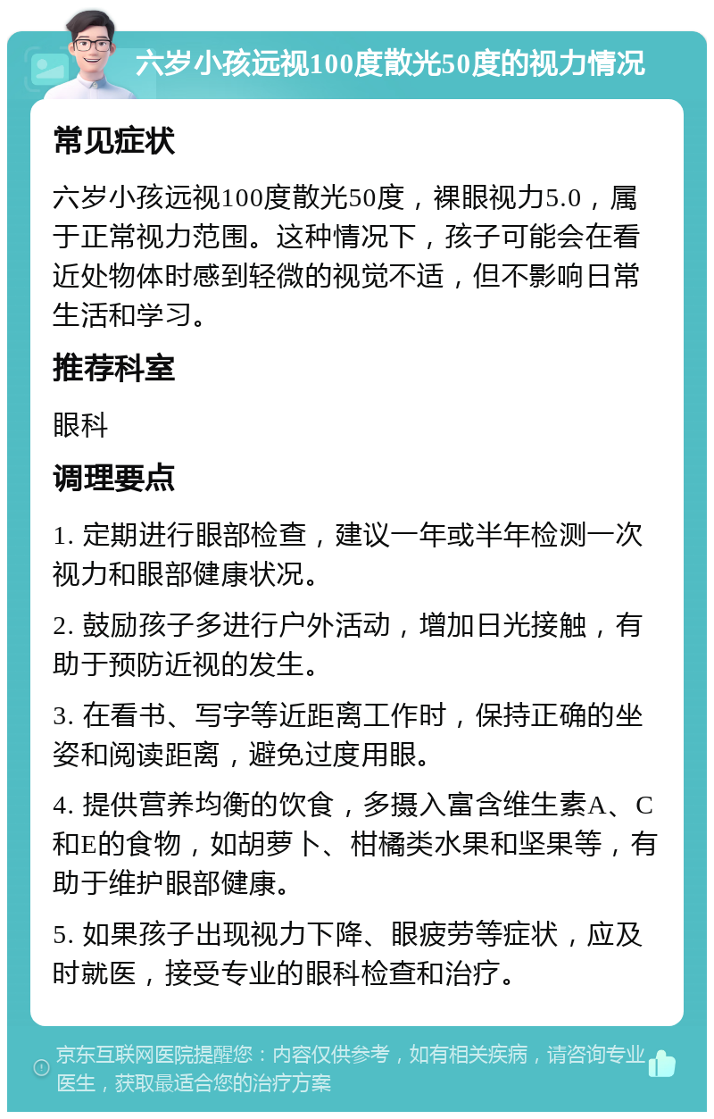 六岁小孩远视100度散光50度的视力情况 常见症状 六岁小孩远视100度散光50度，裸眼视力5.0，属于正常视力范围。这种情况下，孩子可能会在看近处物体时感到轻微的视觉不适，但不影响日常生活和学习。 推荐科室 眼科 调理要点 1. 定期进行眼部检查，建议一年或半年检测一次视力和眼部健康状况。 2. 鼓励孩子多进行户外活动，增加日光接触，有助于预防近视的发生。 3. 在看书、写字等近距离工作时，保持正确的坐姿和阅读距离，避免过度用眼。 4. 提供营养均衡的饮食，多摄入富含维生素A、C和E的食物，如胡萝卜、柑橘类水果和坚果等，有助于维护眼部健康。 5. 如果孩子出现视力下降、眼疲劳等症状，应及时就医，接受专业的眼科检查和治疗。