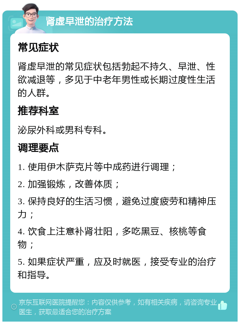 肾虚早泄的治疗方法 常见症状 肾虚早泄的常见症状包括勃起不持久、早泄、性欲减退等，多见于中老年男性或长期过度性生活的人群。 推荐科室 泌尿外科或男科专科。 调理要点 1. 使用伊木萨克片等中成药进行调理； 2. 加强锻炼，改善体质； 3. 保持良好的生活习惯，避免过度疲劳和精神压力； 4. 饮食上注意补肾壮阳，多吃黑豆、核桃等食物； 5. 如果症状严重，应及时就医，接受专业的治疗和指导。