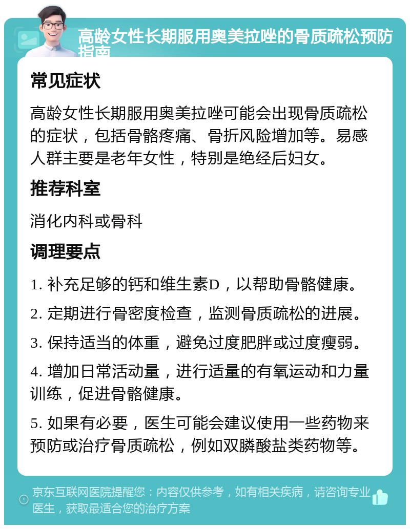 高龄女性长期服用奥美拉唑的骨质疏松预防指南 常见症状 高龄女性长期服用奥美拉唑可能会出现骨质疏松的症状，包括骨骼疼痛、骨折风险增加等。易感人群主要是老年女性，特别是绝经后妇女。 推荐科室 消化内科或骨科 调理要点 1. 补充足够的钙和维生素D，以帮助骨骼健康。 2. 定期进行骨密度检查，监测骨质疏松的进展。 3. 保持适当的体重，避免过度肥胖或过度瘦弱。 4. 增加日常活动量，进行适量的有氧运动和力量训练，促进骨骼健康。 5. 如果有必要，医生可能会建议使用一些药物来预防或治疗骨质疏松，例如双膦酸盐类药物等。