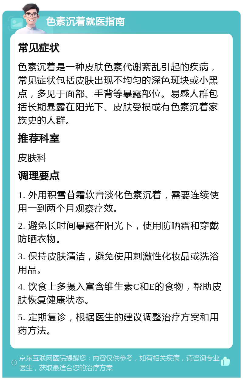 色素沉着就医指南 常见症状 色素沉着是一种皮肤色素代谢紊乱引起的疾病，常见症状包括皮肤出现不均匀的深色斑块或小黑点，多见于面部、手背等暴露部位。易感人群包括长期暴露在阳光下、皮肤受损或有色素沉着家族史的人群。 推荐科室 皮肤科 调理要点 1. 外用积雪苷霜软膏淡化色素沉着，需要连续使用一到两个月观察疗效。 2. 避免长时间暴露在阳光下，使用防晒霜和穿戴防晒衣物。 3. 保持皮肤清洁，避免使用刺激性化妆品或洗浴用品。 4. 饮食上多摄入富含维生素C和E的食物，帮助皮肤恢复健康状态。 5. 定期复诊，根据医生的建议调整治疗方案和用药方法。