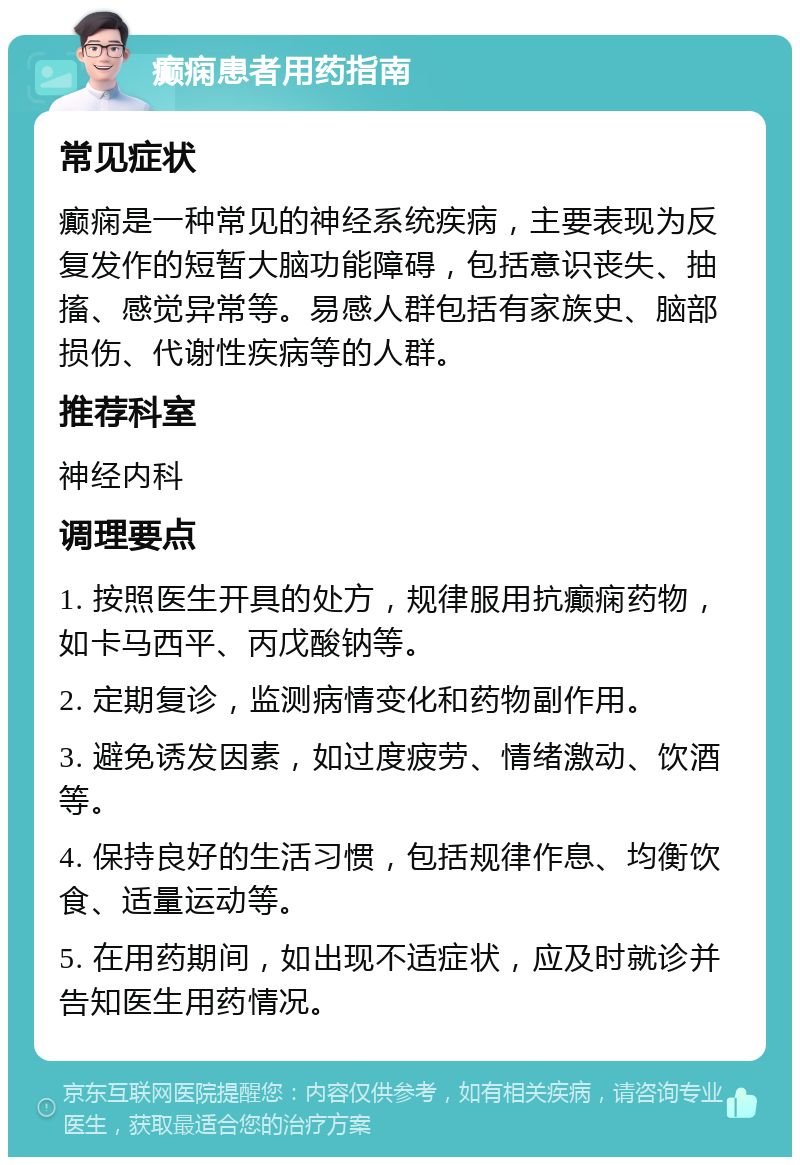 癫痫患者用药指南 常见症状 癫痫是一种常见的神经系统疾病，主要表现为反复发作的短暂大脑功能障碍，包括意识丧失、抽搐、感觉异常等。易感人群包括有家族史、脑部损伤、代谢性疾病等的人群。 推荐科室 神经内科 调理要点 1. 按照医生开具的处方，规律服用抗癫痫药物，如卡马西平、丙戊酸钠等。 2. 定期复诊，监测病情变化和药物副作用。 3. 避免诱发因素，如过度疲劳、情绪激动、饮酒等。 4. 保持良好的生活习惯，包括规律作息、均衡饮食、适量运动等。 5. 在用药期间，如出现不适症状，应及时就诊并告知医生用药情况。