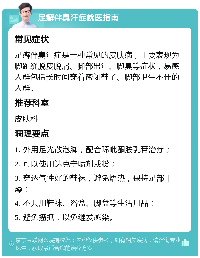 足癣伴臭汗症就医指南 常见症状 足癣伴臭汗症是一种常见的皮肤病，主要表现为脚趾缝脱皮脱屑、脚部出汗、脚臭等症状，易感人群包括长时间穿着密闭鞋子、脚部卫生不佳的人群。 推荐科室 皮肤科 调理要点 1. 外用足光散泡脚，配合环吡酮胺乳膏治疗； 2. 可以使用达克宁喷剂或粉； 3. 穿透气性好的鞋袜，避免焐热，保持足部干燥； 4. 不共用鞋袜、浴盆、脚盆等生活用品； 5. 避免搔抓，以免继发感染。