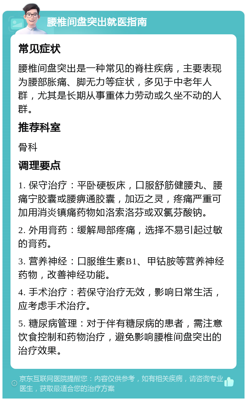 腰椎间盘突出就医指南 常见症状 腰椎间盘突出是一种常见的脊柱疾病，主要表现为腰部胀痛、脚无力等症状，多见于中老年人群，尤其是长期从事重体力劳动或久坐不动的人群。 推荐科室 骨科 调理要点 1. 保守治疗：平卧硬板床，口服舒筋健腰丸、腰痛宁胶囊或腰痹通胶囊，加迈之灵，疼痛严重可加用消炎镇痛药物如洛索洛芬或双氯芬酸钠。 2. 外用膏药：缓解局部疼痛，选择不易引起过敏的膏药。 3. 营养神经：口服维生素B1、甲钴胺等营养神经药物，改善神经功能。 4. 手术治疗：若保守治疗无效，影响日常生活，应考虑手术治疗。 5. 糖尿病管理：对于伴有糖尿病的患者，需注意饮食控制和药物治疗，避免影响腰椎间盘突出的治疗效果。