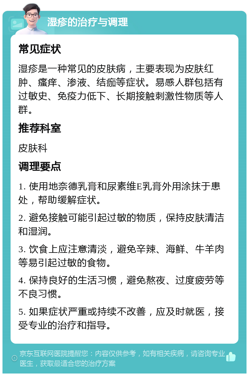 湿疹的治疗与调理 常见症状 湿疹是一种常见的皮肤病，主要表现为皮肤红肿、瘙痒、渗液、结痂等症状。易感人群包括有过敏史、免疫力低下、长期接触刺激性物质等人群。 推荐科室 皮肤科 调理要点 1. 使用地奈德乳膏和尿素维E乳膏外用涂抹于患处，帮助缓解症状。 2. 避免接触可能引起过敏的物质，保持皮肤清洁和湿润。 3. 饮食上应注意清淡，避免辛辣、海鲜、牛羊肉等易引起过敏的食物。 4. 保持良好的生活习惯，避免熬夜、过度疲劳等不良习惯。 5. 如果症状严重或持续不改善，应及时就医，接受专业的治疗和指导。