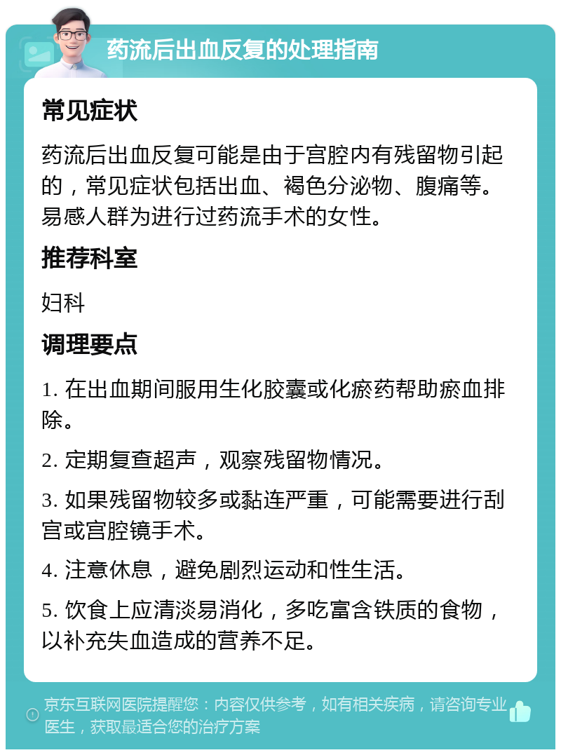 药流后出血反复的处理指南 常见症状 药流后出血反复可能是由于宫腔内有残留物引起的，常见症状包括出血、褐色分泌物、腹痛等。易感人群为进行过药流手术的女性。 推荐科室 妇科 调理要点 1. 在出血期间服用生化胶囊或化瘀药帮助瘀血排除。 2. 定期复查超声，观察残留物情况。 3. 如果残留物较多或黏连严重，可能需要进行刮宫或宫腔镜手术。 4. 注意休息，避免剧烈运动和性生活。 5. 饮食上应清淡易消化，多吃富含铁质的食物，以补充失血造成的营养不足。