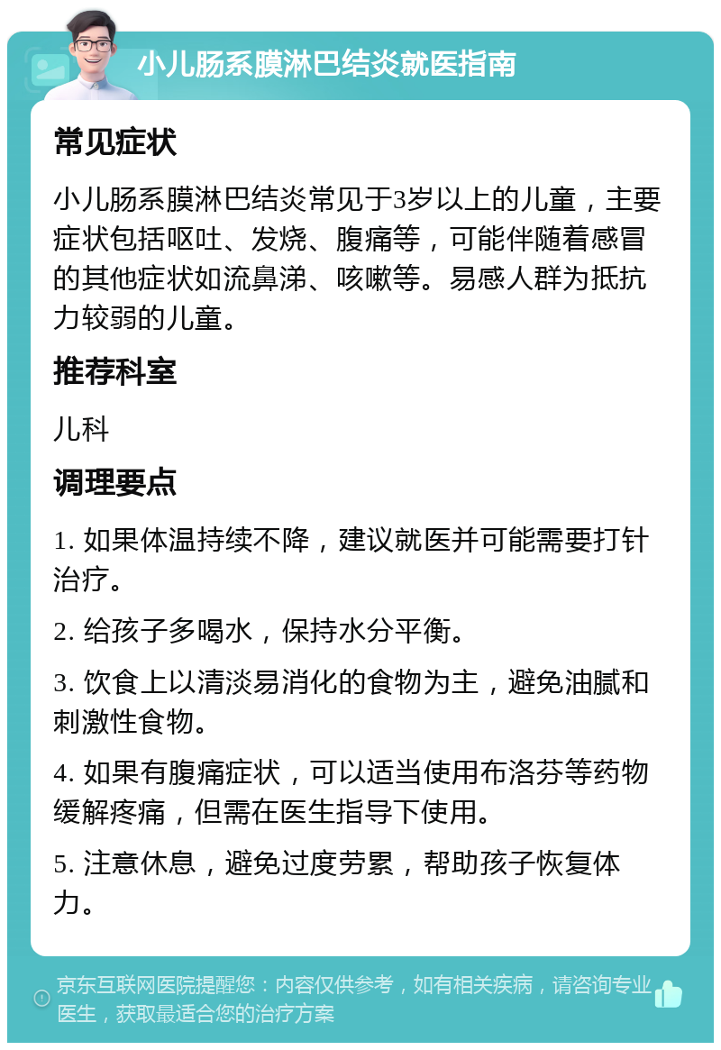 小儿肠系膜淋巴结炎就医指南 常见症状 小儿肠系膜淋巴结炎常见于3岁以上的儿童，主要症状包括呕吐、发烧、腹痛等，可能伴随着感冒的其他症状如流鼻涕、咳嗽等。易感人群为抵抗力较弱的儿童。 推荐科室 儿科 调理要点 1. 如果体温持续不降，建议就医并可能需要打针治疗。 2. 给孩子多喝水，保持水分平衡。 3. 饮食上以清淡易消化的食物为主，避免油腻和刺激性食物。 4. 如果有腹痛症状，可以适当使用布洛芬等药物缓解疼痛，但需在医生指导下使用。 5. 注意休息，避免过度劳累，帮助孩子恢复体力。