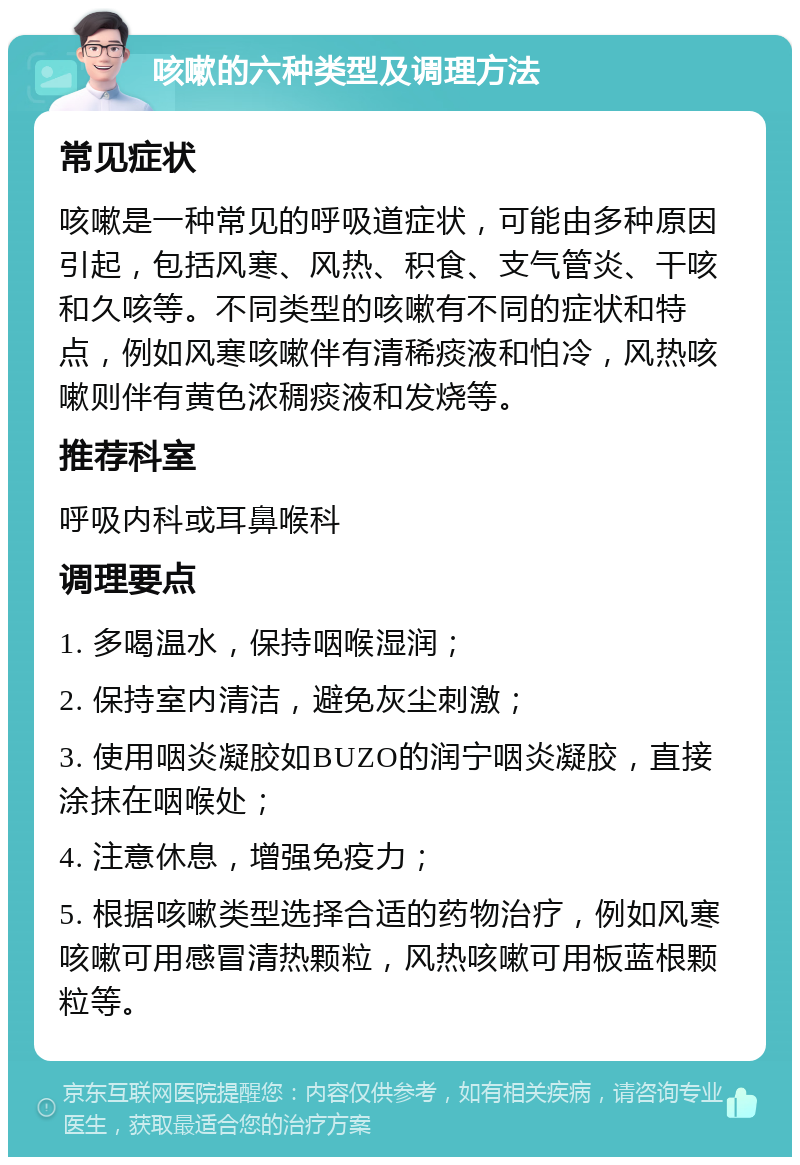 咳嗽的六种类型及调理方法 常见症状 咳嗽是一种常见的呼吸道症状，可能由多种原因引起，包括风寒、风热、积食、支气管炎、干咳和久咳等。不同类型的咳嗽有不同的症状和特点，例如风寒咳嗽伴有清稀痰液和怕冷，风热咳嗽则伴有黄色浓稠痰液和发烧等。 推荐科室 呼吸内科或耳鼻喉科 调理要点 1. 多喝温水，保持咽喉湿润； 2. 保持室内清洁，避免灰尘刺激； 3. 使用咽炎凝胶如BUZO的润宁咽炎凝胶，直接涂抹在咽喉处； 4. 注意休息，增强免疫力； 5. 根据咳嗽类型选择合适的药物治疗，例如风寒咳嗽可用感冒清热颗粒，风热咳嗽可用板蓝根颗粒等。