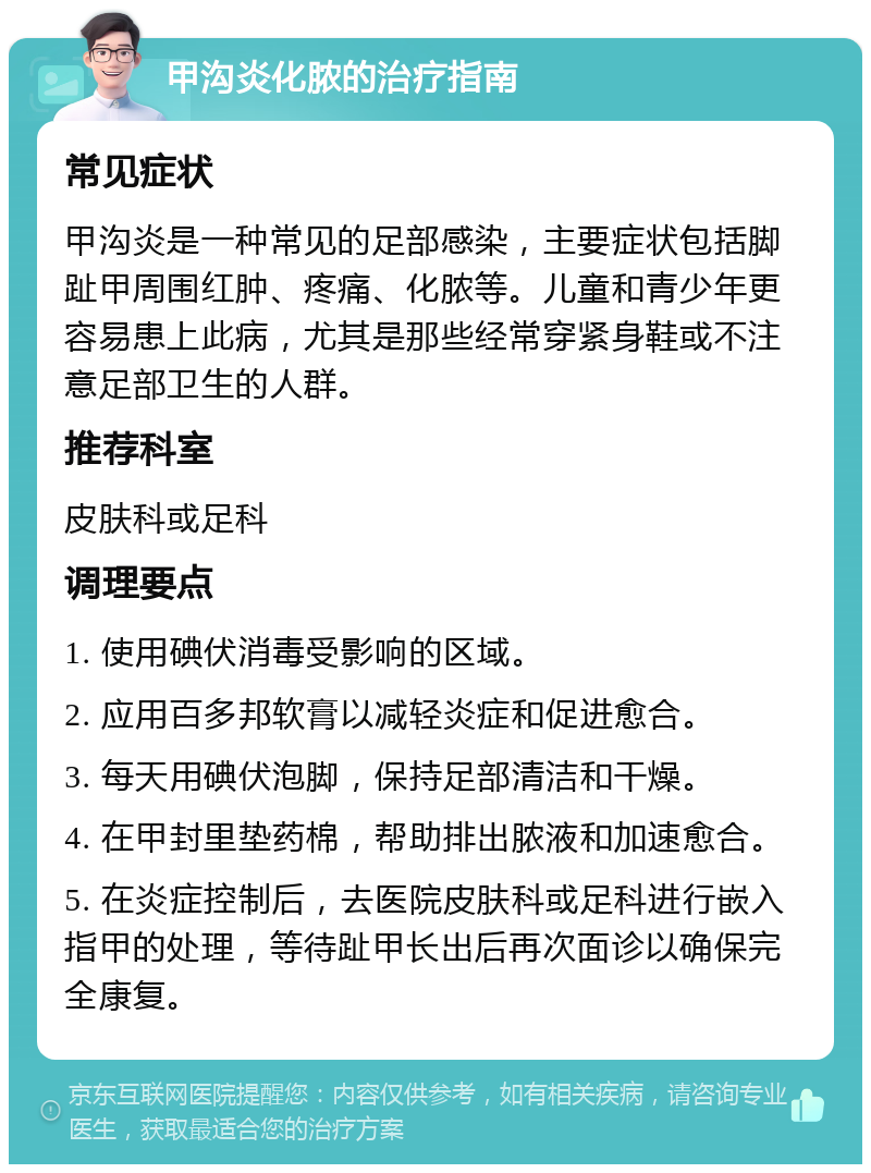 甲沟炎化脓的治疗指南 常见症状 甲沟炎是一种常见的足部感染，主要症状包括脚趾甲周围红肿、疼痛、化脓等。儿童和青少年更容易患上此病，尤其是那些经常穿紧身鞋或不注意足部卫生的人群。 推荐科室 皮肤科或足科 调理要点 1. 使用碘伏消毒受影响的区域。 2. 应用百多邦软膏以减轻炎症和促进愈合。 3. 每天用碘伏泡脚，保持足部清洁和干燥。 4. 在甲封里垫药棉，帮助排出脓液和加速愈合。 5. 在炎症控制后，去医院皮肤科或足科进行嵌入指甲的处理，等待趾甲长出后再次面诊以确保完全康复。