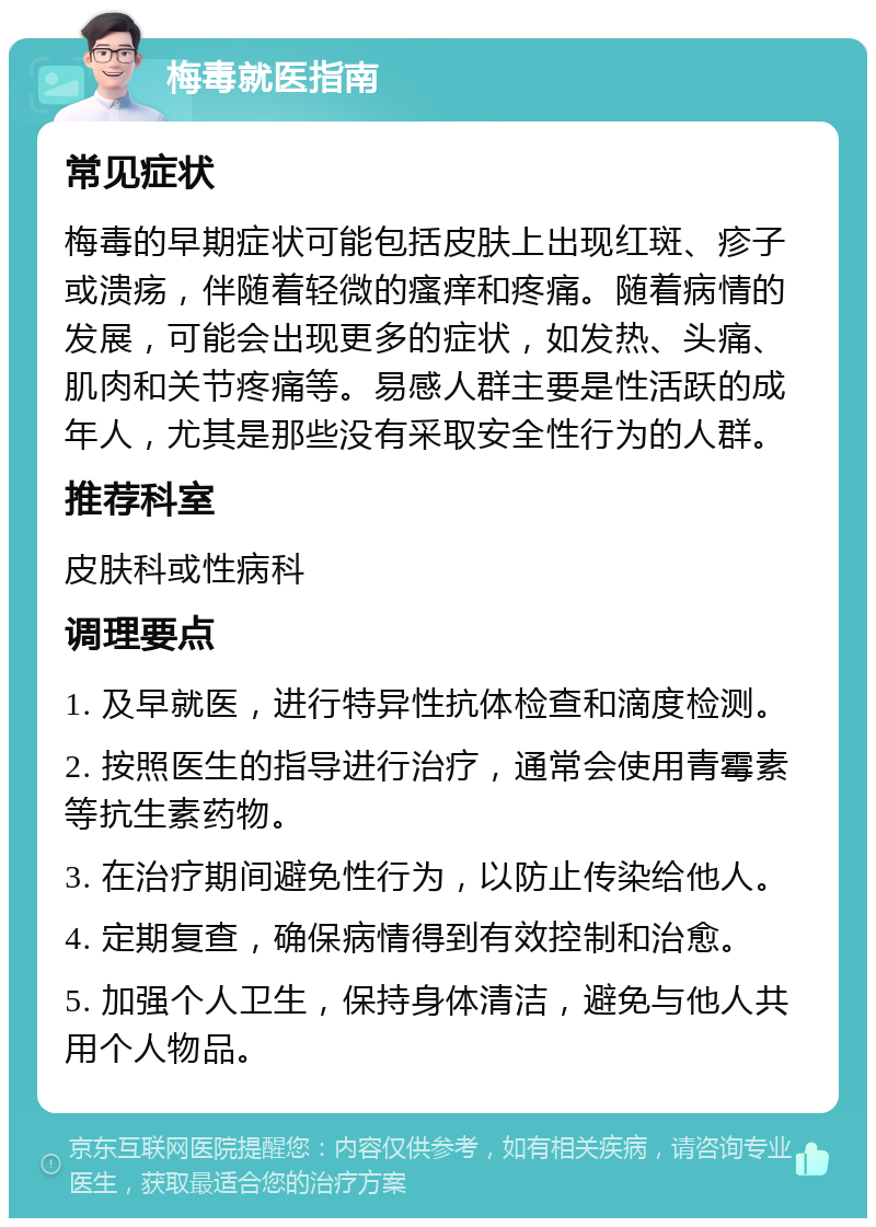 梅毒就医指南 常见症状 梅毒的早期症状可能包括皮肤上出现红斑、疹子或溃疡，伴随着轻微的瘙痒和疼痛。随着病情的发展，可能会出现更多的症状，如发热、头痛、肌肉和关节疼痛等。易感人群主要是性活跃的成年人，尤其是那些没有采取安全性行为的人群。 推荐科室 皮肤科或性病科 调理要点 1. 及早就医，进行特异性抗体检查和滴度检测。 2. 按照医生的指导进行治疗，通常会使用青霉素等抗生素药物。 3. 在治疗期间避免性行为，以防止传染给他人。 4. 定期复查，确保病情得到有效控制和治愈。 5. 加强个人卫生，保持身体清洁，避免与他人共用个人物品。