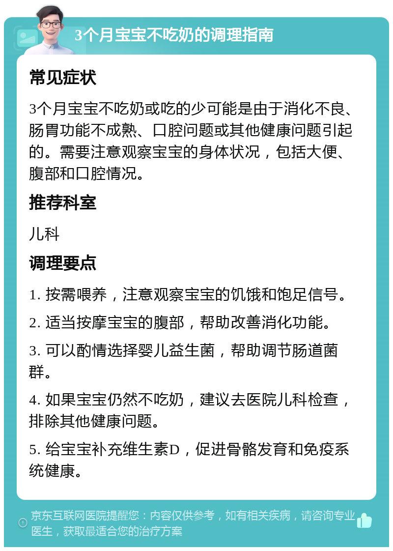 3个月宝宝不吃奶的调理指南 常见症状 3个月宝宝不吃奶或吃的少可能是由于消化不良、肠胃功能不成熟、口腔问题或其他健康问题引起的。需要注意观察宝宝的身体状况，包括大便、腹部和口腔情况。 推荐科室 儿科 调理要点 1. 按需喂养，注意观察宝宝的饥饿和饱足信号。 2. 适当按摩宝宝的腹部，帮助改善消化功能。 3. 可以酌情选择婴儿益生菌，帮助调节肠道菌群。 4. 如果宝宝仍然不吃奶，建议去医院儿科检查，排除其他健康问题。 5. 给宝宝补充维生素D，促进骨骼发育和免疫系统健康。