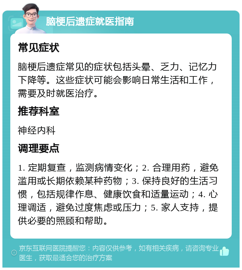 脑梗后遗症就医指南 常见症状 脑梗后遗症常见的症状包括头晕、乏力、记忆力下降等。这些症状可能会影响日常生活和工作，需要及时就医治疗。 推荐科室 神经内科 调理要点 1. 定期复查，监测病情变化；2. 合理用药，避免滥用或长期依赖某种药物；3. 保持良好的生活习惯，包括规律作息、健康饮食和适量运动；4. 心理调适，避免过度焦虑或压力；5. 家人支持，提供必要的照顾和帮助。