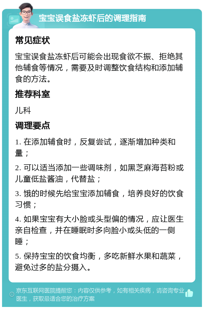 宝宝误食盐冻虾后的调理指南 常见症状 宝宝误食盐冻虾后可能会出现食欲不振、拒绝其他辅食等情况，需要及时调整饮食结构和添加辅食的方法。 推荐科室 儿科 调理要点 1. 在添加辅食时，反复尝试，逐渐增加种类和量； 2. 可以适当添加一些调味剂，如黑芝麻海苔粉或儿童低盐酱油，代替盐； 3. 饿的时候先给宝宝添加辅食，培养良好的饮食习惯； 4. 如果宝宝有大小脸或头型偏的情况，应让医生亲自检查，并在睡眠时多向脸小或头低的一侧睡； 5. 保持宝宝的饮食均衡，多吃新鲜水果和蔬菜，避免过多的盐分摄入。