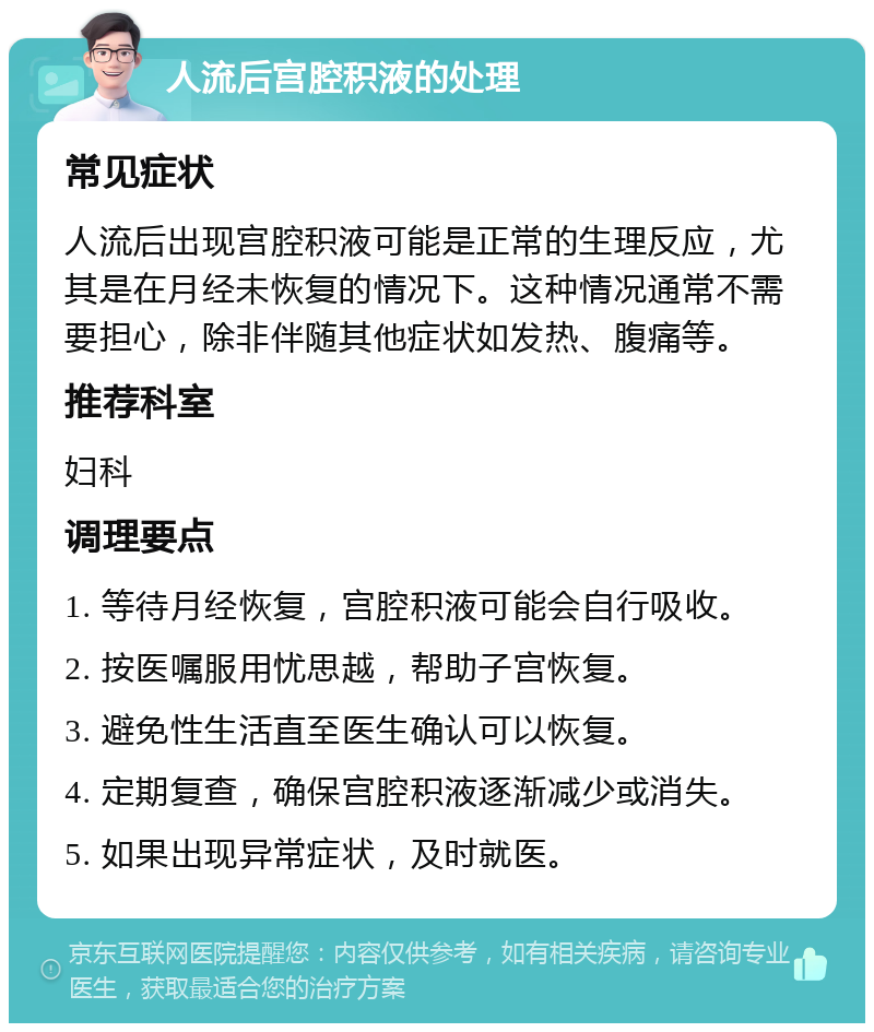 人流后宫腔积液的处理 常见症状 人流后出现宫腔积液可能是正常的生理反应，尤其是在月经未恢复的情况下。这种情况通常不需要担心，除非伴随其他症状如发热、腹痛等。 推荐科室 妇科 调理要点 1. 等待月经恢复，宫腔积液可能会自行吸收。 2. 按医嘱服用忧思越，帮助子宫恢复。 3. 避免性生活直至医生确认可以恢复。 4. 定期复查，确保宫腔积液逐渐减少或消失。 5. 如果出现异常症状，及时就医。