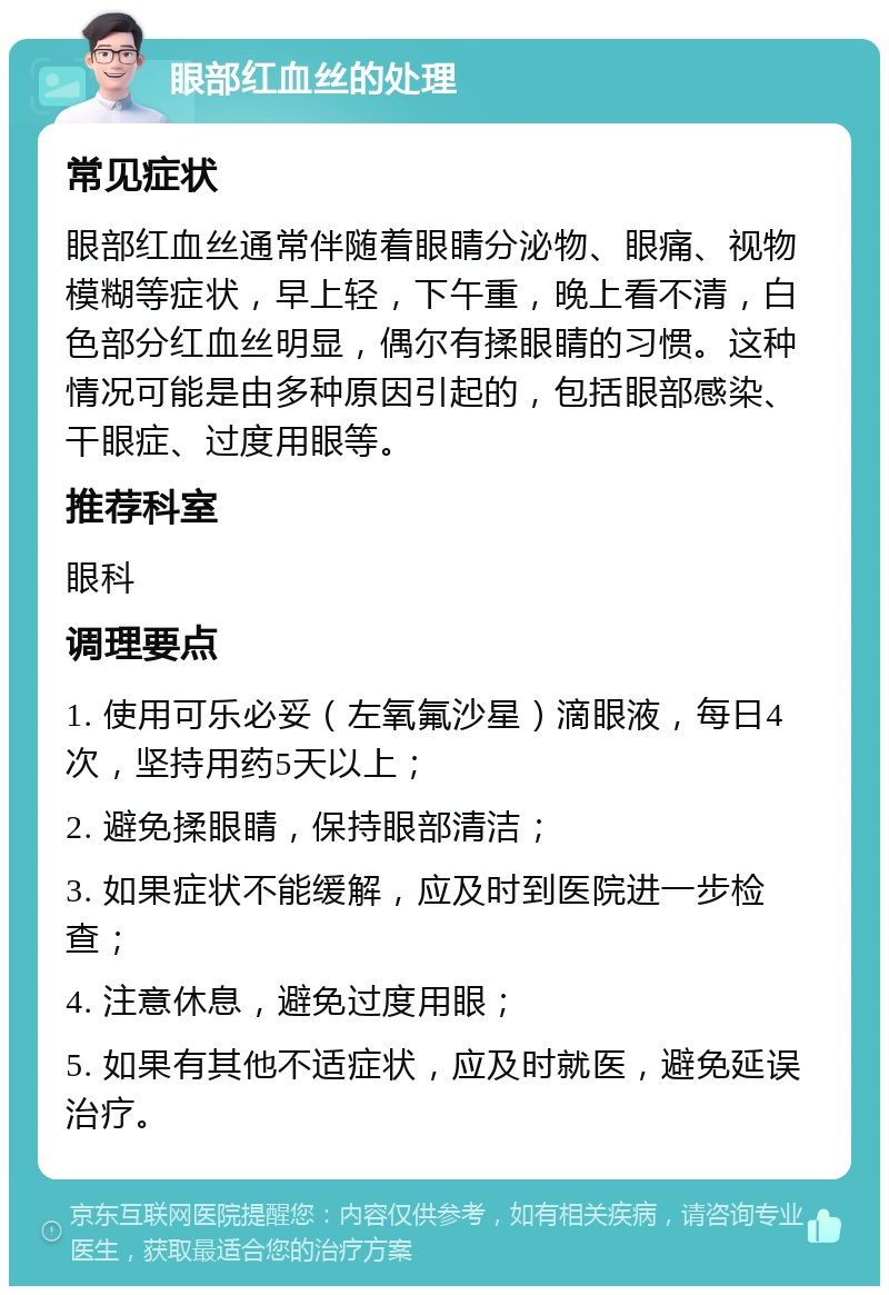 眼部红血丝的处理 常见症状 眼部红血丝通常伴随着眼睛分泌物、眼痛、视物模糊等症状，早上轻，下午重，晚上看不清，白色部分红血丝明显，偶尔有揉眼睛的习惯。这种情况可能是由多种原因引起的，包括眼部感染、干眼症、过度用眼等。 推荐科室 眼科 调理要点 1. 使用可乐必妥（左氧氟沙星）滴眼液，每日4次，坚持用药5天以上； 2. 避免揉眼睛，保持眼部清洁； 3. 如果症状不能缓解，应及时到医院进一步检查； 4. 注意休息，避免过度用眼； 5. 如果有其他不适症状，应及时就医，避免延误治疗。