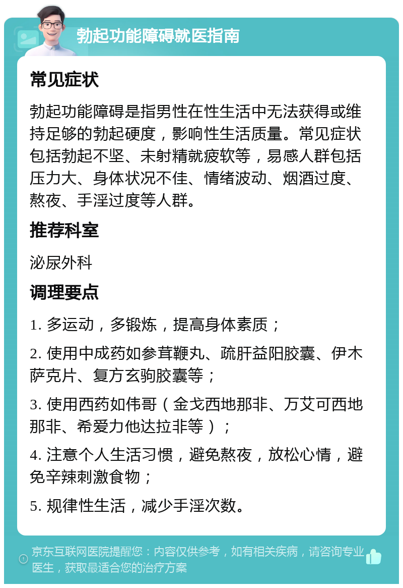 勃起功能障碍就医指南 常见症状 勃起功能障碍是指男性在性生活中无法获得或维持足够的勃起硬度，影响性生活质量。常见症状包括勃起不坚、未射精就疲软等，易感人群包括压力大、身体状况不佳、情绪波动、烟酒过度、熬夜、手淫过度等人群。 推荐科室 泌尿外科 调理要点 1. 多运动，多锻炼，提高身体素质； 2. 使用中成药如参茸鞭丸、疏肝益阳胶囊、伊木萨克片、复方玄驹胶囊等； 3. 使用西药如伟哥（金戈西地那非、万艾可西地那非、希爱力他达拉非等）； 4. 注意个人生活习惯，避免熬夜，放松心情，避免辛辣刺激食物； 5. 规律性生活，减少手淫次数。