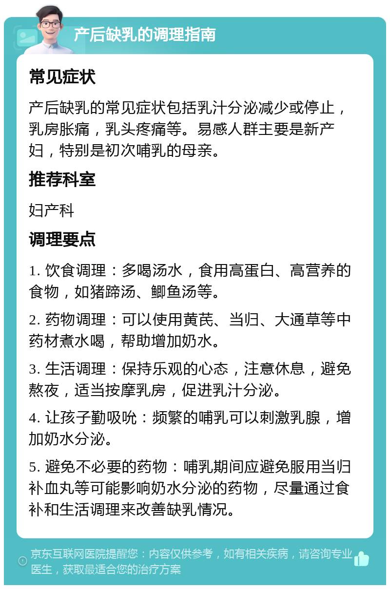 产后缺乳的调理指南 常见症状 产后缺乳的常见症状包括乳汁分泌减少或停止，乳房胀痛，乳头疼痛等。易感人群主要是新产妇，特别是初次哺乳的母亲。 推荐科室 妇产科 调理要点 1. 饮食调理：多喝汤水，食用高蛋白、高营养的食物，如猪蹄汤、鲫鱼汤等。 2. 药物调理：可以使用黄芪、当归、大通草等中药材煮水喝，帮助增加奶水。 3. 生活调理：保持乐观的心态，注意休息，避免熬夜，适当按摩乳房，促进乳汁分泌。 4. 让孩子勤吸吮：频繁的哺乳可以刺激乳腺，增加奶水分泌。 5. 避免不必要的药物：哺乳期间应避免服用当归补血丸等可能影响奶水分泌的药物，尽量通过食补和生活调理来改善缺乳情况。