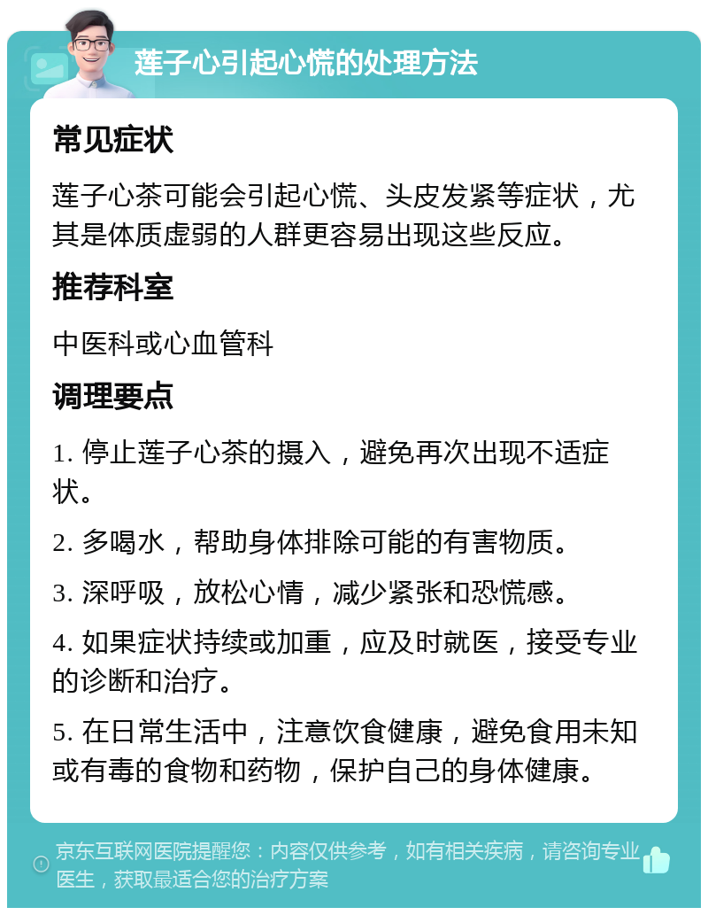 莲子心引起心慌的处理方法 常见症状 莲子心茶可能会引起心慌、头皮发紧等症状，尤其是体质虚弱的人群更容易出现这些反应。 推荐科室 中医科或心血管科 调理要点 1. 停止莲子心茶的摄入，避免再次出现不适症状。 2. 多喝水，帮助身体排除可能的有害物质。 3. 深呼吸，放松心情，减少紧张和恐慌感。 4. 如果症状持续或加重，应及时就医，接受专业的诊断和治疗。 5. 在日常生活中，注意饮食健康，避免食用未知或有毒的食物和药物，保护自己的身体健康。