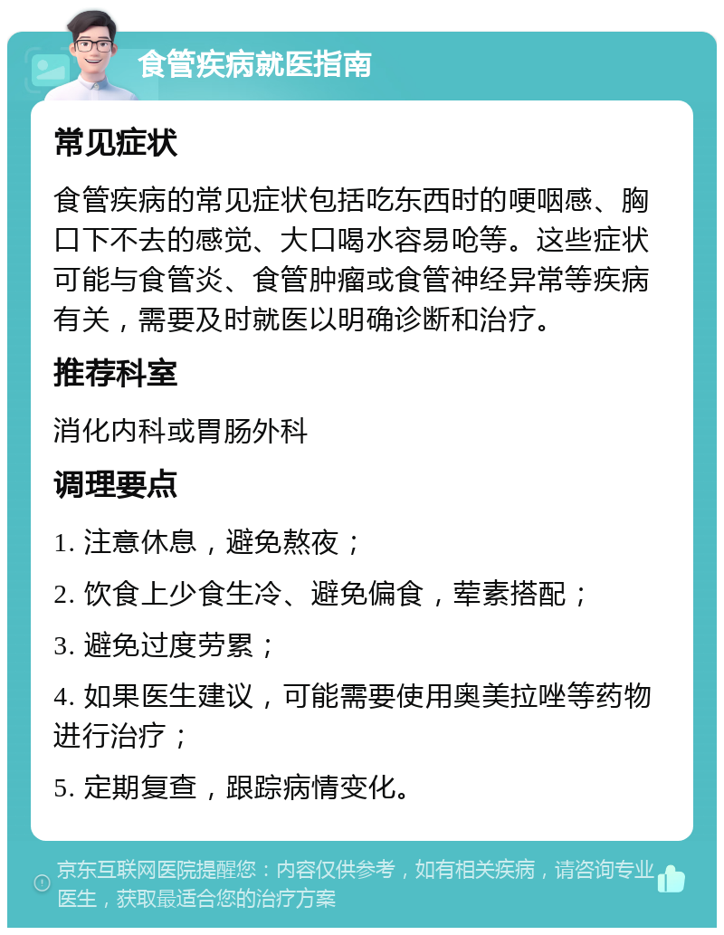 食管疾病就医指南 常见症状 食管疾病的常见症状包括吃东西时的哽咽感、胸口下不去的感觉、大口喝水容易呛等。这些症状可能与食管炎、食管肿瘤或食管神经异常等疾病有关，需要及时就医以明确诊断和治疗。 推荐科室 消化内科或胃肠外科 调理要点 1. 注意休息，避免熬夜； 2. 饮食上少食生冷、避免偏食，荤素搭配； 3. 避免过度劳累； 4. 如果医生建议，可能需要使用奥美拉唑等药物进行治疗； 5. 定期复查，跟踪病情变化。