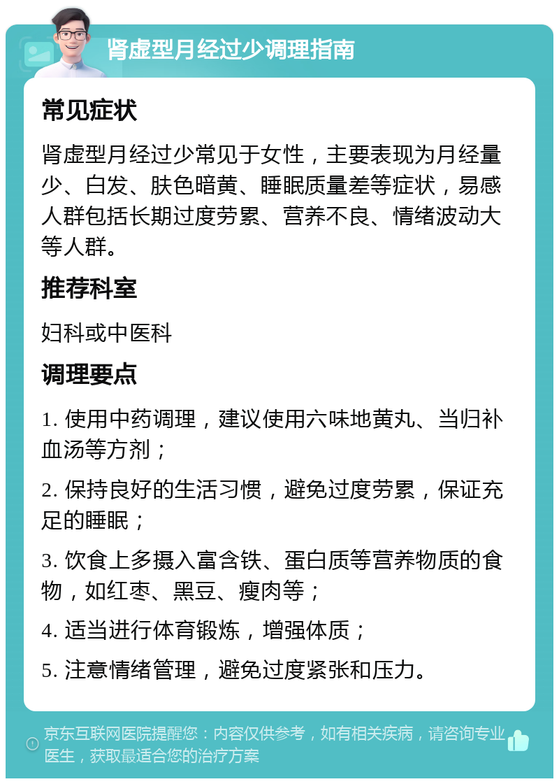 肾虚型月经过少调理指南 常见症状 肾虚型月经过少常见于女性，主要表现为月经量少、白发、肤色暗黄、睡眠质量差等症状，易感人群包括长期过度劳累、营养不良、情绪波动大等人群。 推荐科室 妇科或中医科 调理要点 1. 使用中药调理，建议使用六味地黄丸、当归补血汤等方剂； 2. 保持良好的生活习惯，避免过度劳累，保证充足的睡眠； 3. 饮食上多摄入富含铁、蛋白质等营养物质的食物，如红枣、黑豆、瘦肉等； 4. 适当进行体育锻炼，增强体质； 5. 注意情绪管理，避免过度紧张和压力。