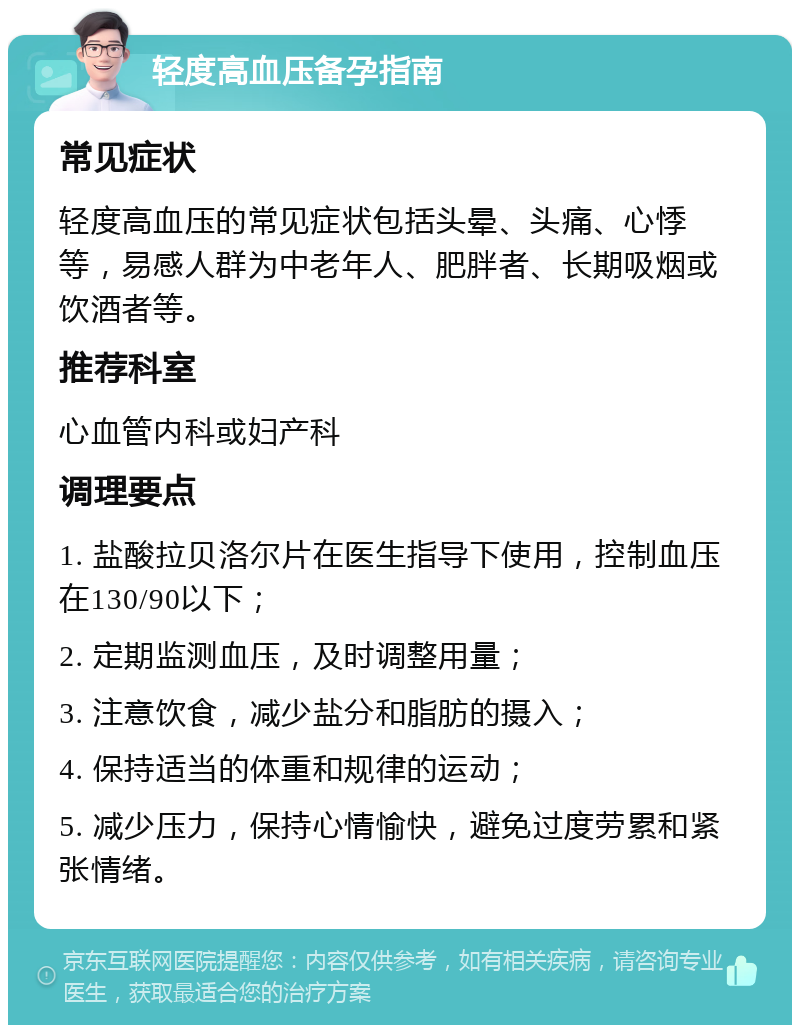 轻度高血压备孕指南 常见症状 轻度高血压的常见症状包括头晕、头痛、心悸等，易感人群为中老年人、肥胖者、长期吸烟或饮酒者等。 推荐科室 心血管内科或妇产科 调理要点 1. 盐酸拉贝洛尔片在医生指导下使用，控制血压在130/90以下； 2. 定期监测血压，及时调整用量； 3. 注意饮食，减少盐分和脂肪的摄入； 4. 保持适当的体重和规律的运动； 5. 减少压力，保持心情愉快，避免过度劳累和紧张情绪。