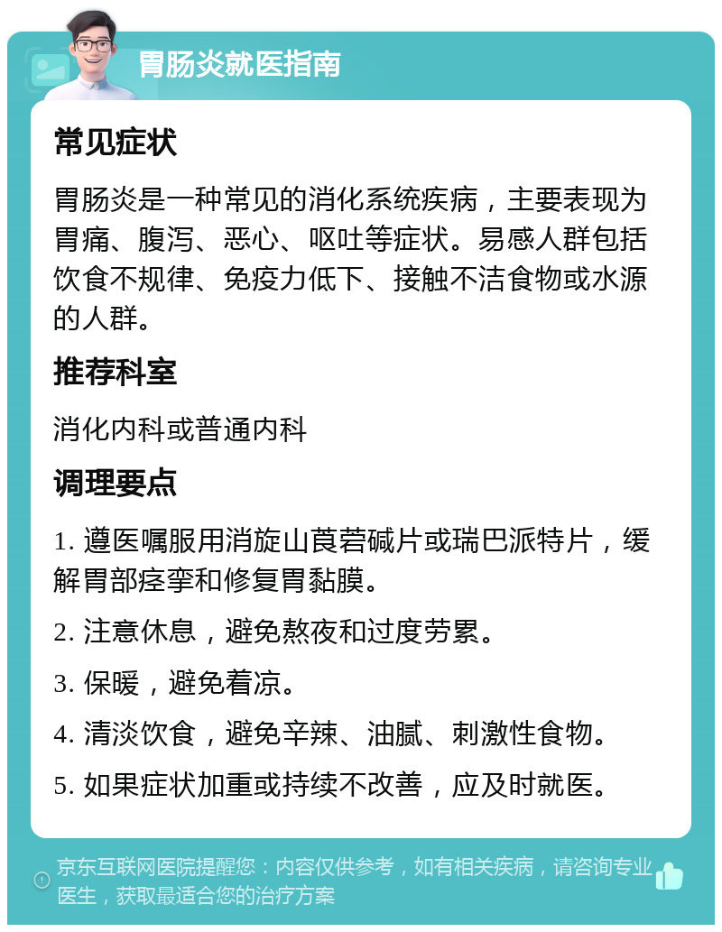 胃肠炎就医指南 常见症状 胃肠炎是一种常见的消化系统疾病，主要表现为胃痛、腹泻、恶心、呕吐等症状。易感人群包括饮食不规律、免疫力低下、接触不洁食物或水源的人群。 推荐科室 消化内科或普通内科 调理要点 1. 遵医嘱服用消旋山莨菪碱片或瑞巴派特片，缓解胃部痉挛和修复胃黏膜。 2. 注意休息，避免熬夜和过度劳累。 3. 保暖，避免着凉。 4. 清淡饮食，避免辛辣、油腻、刺激性食物。 5. 如果症状加重或持续不改善，应及时就医。