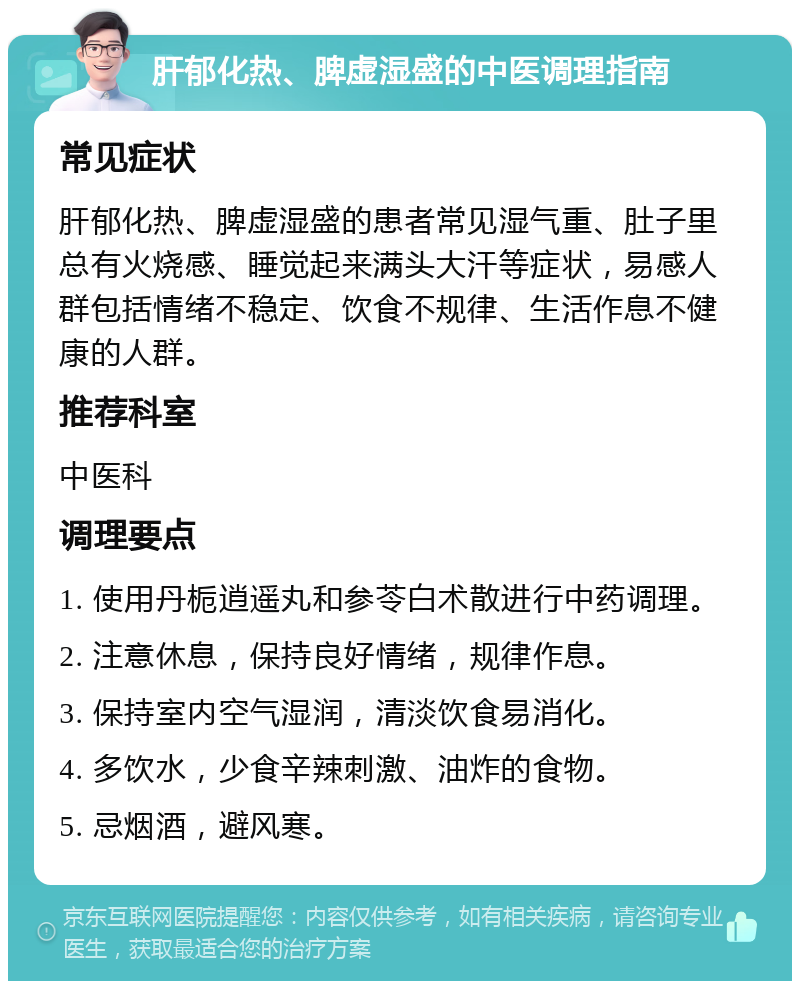 肝郁化热、脾虚湿盛的中医调理指南 常见症状 肝郁化热、脾虚湿盛的患者常见湿气重、肚子里总有火烧感、睡觉起来满头大汗等症状，易感人群包括情绪不稳定、饮食不规律、生活作息不健康的人群。 推荐科室 中医科 调理要点 1. 使用丹栀逍遥丸和参苓白术散进行中药调理。 2. 注意休息，保持良好情绪，规律作息。 3. 保持室内空气湿润，清淡饮食易消化。 4. 多饮水，少食辛辣刺激、油炸的食物。 5. 忌烟酒，避风寒。