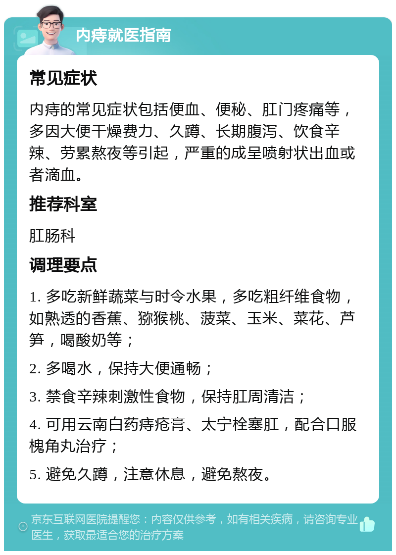 内痔就医指南 常见症状 内痔的常见症状包括便血、便秘、肛门疼痛等，多因大便干燥费力、久蹲、长期腹泻、饮食辛辣、劳累熬夜等引起，严重的成呈喷射状出血或者滴血。 推荐科室 肛肠科 调理要点 1. 多吃新鲜蔬菜与时令水果，多吃粗纤维食物，如熟透的香蕉、猕猴桃、菠菜、玉米、菜花、芦笋，喝酸奶等； 2. 多喝水，保持大便通畅； 3. 禁食辛辣刺激性食物，保持肛周清洁； 4. 可用云南白药痔疮膏、太宁栓塞肛，配合口服槐角丸治疗； 5. 避免久蹲，注意休息，避免熬夜。