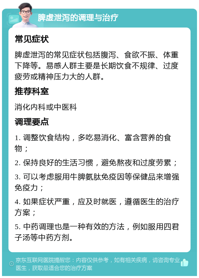 脾虚泄泻的调理与治疗 常见症状 脾虚泄泻的常见症状包括腹泻、食欲不振、体重下降等。易感人群主要是长期饮食不规律、过度疲劳或精神压力大的人群。 推荐科室 消化内科或中医科 调理要点 1. 调整饮食结构，多吃易消化、富含营养的食物； 2. 保持良好的生活习惯，避免熬夜和过度劳累； 3. 可以考虑服用牛脾氨肽免疫因等保健品来增强免疫力； 4. 如果症状严重，应及时就医，遵循医生的治疗方案； 5. 中药调理也是一种有效的方法，例如服用四君子汤等中药方剂。