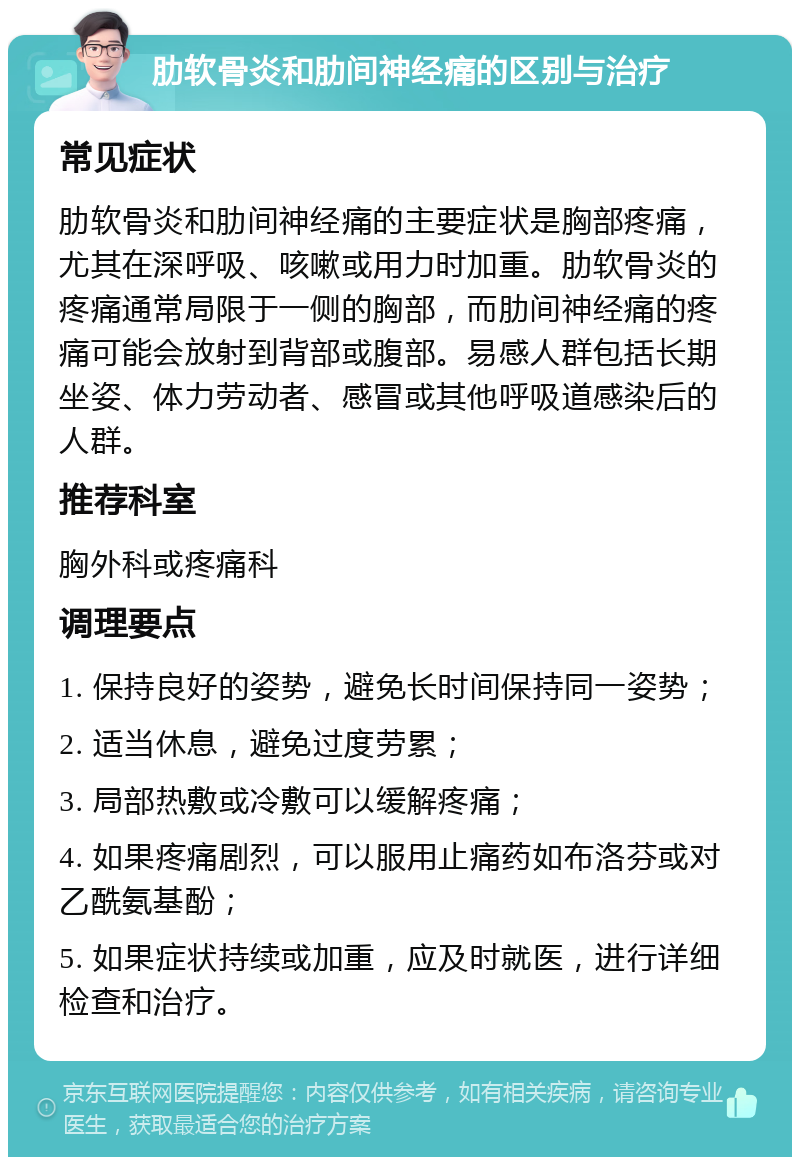 肋软骨炎和肋间神经痛的区别与治疗 常见症状 肋软骨炎和肋间神经痛的主要症状是胸部疼痛，尤其在深呼吸、咳嗽或用力时加重。肋软骨炎的疼痛通常局限于一侧的胸部，而肋间神经痛的疼痛可能会放射到背部或腹部。易感人群包括长期坐姿、体力劳动者、感冒或其他呼吸道感染后的人群。 推荐科室 胸外科或疼痛科 调理要点 1. 保持良好的姿势，避免长时间保持同一姿势； 2. 适当休息，避免过度劳累； 3. 局部热敷或冷敷可以缓解疼痛； 4. 如果疼痛剧烈，可以服用止痛药如布洛芬或对乙酰氨基酚； 5. 如果症状持续或加重，应及时就医，进行详细检查和治疗。