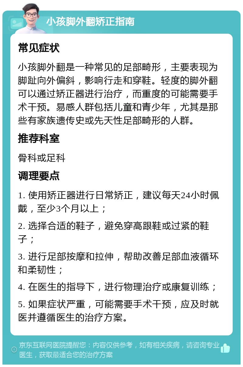 小孩脚外翻矫正指南 常见症状 小孩脚外翻是一种常见的足部畸形，主要表现为脚趾向外偏斜，影响行走和穿鞋。轻度的脚外翻可以通过矫正器进行治疗，而重度的可能需要手术干预。易感人群包括儿童和青少年，尤其是那些有家族遗传史或先天性足部畸形的人群。 推荐科室 骨科或足科 调理要点 1. 使用矫正器进行日常矫正，建议每天24小时佩戴，至少3个月以上； 2. 选择合适的鞋子，避免穿高跟鞋或过紧的鞋子； 3. 进行足部按摩和拉伸，帮助改善足部血液循环和柔韧性； 4. 在医生的指导下，进行物理治疗或康复训练； 5. 如果症状严重，可能需要手术干预，应及时就医并遵循医生的治疗方案。