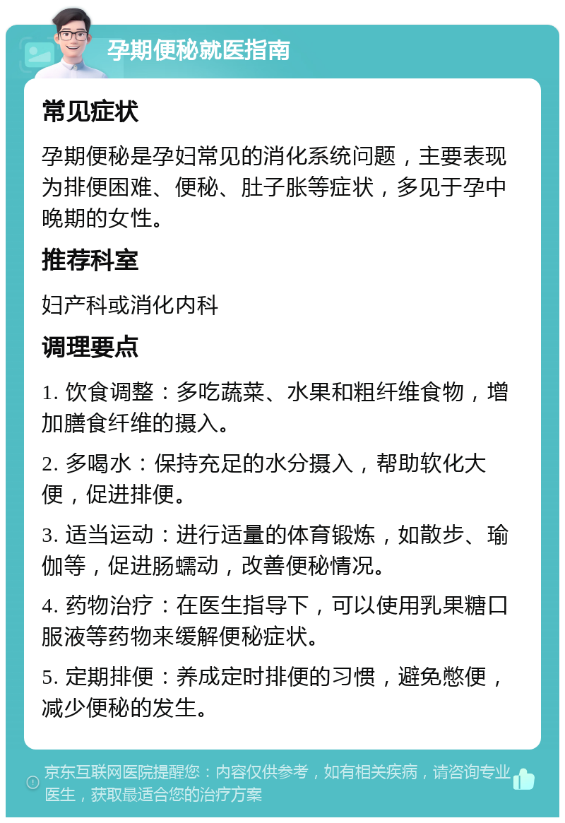 孕期便秘就医指南 常见症状 孕期便秘是孕妇常见的消化系统问题，主要表现为排便困难、便秘、肚子胀等症状，多见于孕中晚期的女性。 推荐科室 妇产科或消化内科 调理要点 1. 饮食调整：多吃蔬菜、水果和粗纤维食物，增加膳食纤维的摄入。 2. 多喝水：保持充足的水分摄入，帮助软化大便，促进排便。 3. 适当运动：进行适量的体育锻炼，如散步、瑜伽等，促进肠蠕动，改善便秘情况。 4. 药物治疗：在医生指导下，可以使用乳果糖口服液等药物来缓解便秘症状。 5. 定期排便：养成定时排便的习惯，避免憋便，减少便秘的发生。