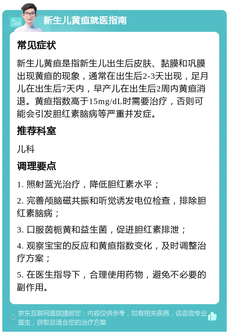 新生儿黄疸就医指南 常见症状 新生儿黄疸是指新生儿出生后皮肤、黏膜和巩膜出现黄疸的现象，通常在出生后2-3天出现，足月儿在出生后7天内，早产儿在出生后2周内黄疸消退。黄疸指数高于15mg/dL时需要治疗，否则可能会引发胆红素脑病等严重并发症。 推荐科室 儿科 调理要点 1. 照射蓝光治疗，降低胆红素水平； 2. 完善颅脑磁共振和听觉诱发电位检查，排除胆红素脑病； 3. 口服茵栀黄和益生菌，促进胆红素排泄； 4. 观察宝宝的反应和黄疸指数变化，及时调整治疗方案； 5. 在医生指导下，合理使用药物，避免不必要的副作用。