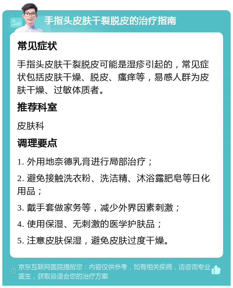 手指头皮肤干裂脱皮的治疗指南 常见症状 手指头皮肤干裂脱皮可能是湿疹引起的，常见症状包括皮肤干燥、脱皮、瘙痒等，易感人群为皮肤干燥、过敏体质者。 推荐科室 皮肤科 调理要点 1. 外用地奈德乳膏进行局部治疗； 2. 避免接触洗衣粉、洗洁精、沐浴露肥皂等日化用品； 3. 戴手套做家务等，减少外界因素刺激； 4. 使用保湿、无刺激的医学护肤品； 5. 注意皮肤保湿，避免皮肤过度干燥。