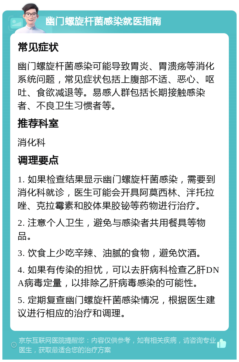 幽门螺旋杆菌感染就医指南 常见症状 幽门螺旋杆菌感染可能导致胃炎、胃溃疡等消化系统问题，常见症状包括上腹部不适、恶心、呕吐、食欲减退等。易感人群包括长期接触感染者、不良卫生习惯者等。 推荐科室 消化科 调理要点 1. 如果检查结果显示幽门螺旋杆菌感染，需要到消化科就诊，医生可能会开具阿莫西林、泮托拉唑、克拉霉素和胶体果胶铋等药物进行治疗。 2. 注意个人卫生，避免与感染者共用餐具等物品。 3. 饮食上少吃辛辣、油腻的食物，避免饮酒。 4. 如果有传染的担忧，可以去肝病科检查乙肝DNA病毒定量，以排除乙肝病毒感染的可能性。 5. 定期复查幽门螺旋杆菌感染情况，根据医生建议进行相应的治疗和调理。