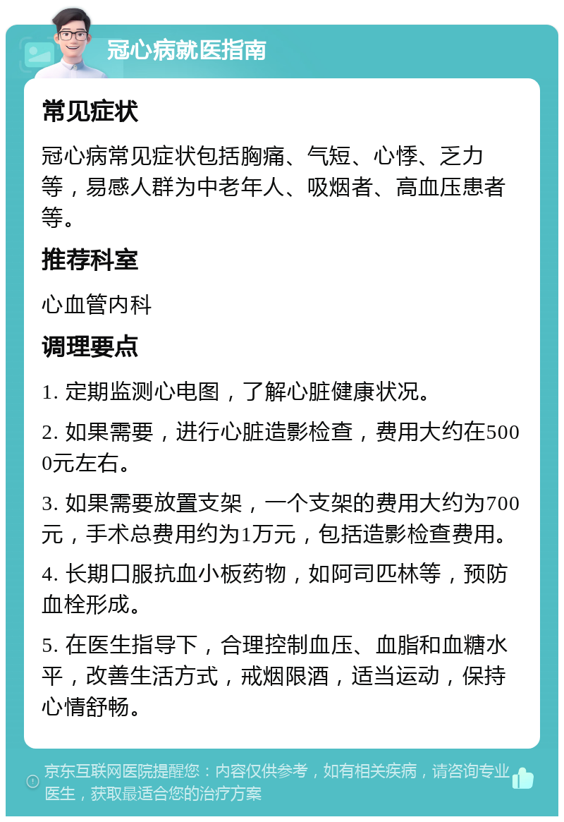 冠心病就医指南 常见症状 冠心病常见症状包括胸痛、气短、心悸、乏力等，易感人群为中老年人、吸烟者、高血压患者等。 推荐科室 心血管内科 调理要点 1. 定期监测心电图，了解心脏健康状况。 2. 如果需要，进行心脏造影检查，费用大约在5000元左右。 3. 如果需要放置支架，一个支架的费用大约为700元，手术总费用约为1万元，包括造影检查费用。 4. 长期口服抗血小板药物，如阿司匹林等，预防血栓形成。 5. 在医生指导下，合理控制血压、血脂和血糖水平，改善生活方式，戒烟限酒，适当运动，保持心情舒畅。