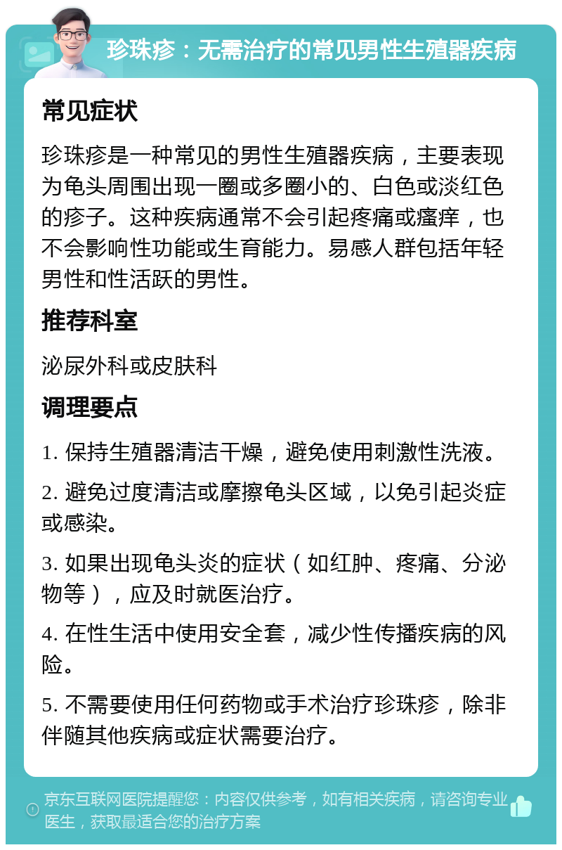 珍珠疹：无需治疗的常见男性生殖器疾病 常见症状 珍珠疹是一种常见的男性生殖器疾病，主要表现为龟头周围出现一圈或多圈小的、白色或淡红色的疹子。这种疾病通常不会引起疼痛或瘙痒，也不会影响性功能或生育能力。易感人群包括年轻男性和性活跃的男性。 推荐科室 泌尿外科或皮肤科 调理要点 1. 保持生殖器清洁干燥，避免使用刺激性洗液。 2. 避免过度清洁或摩擦龟头区域，以免引起炎症或感染。 3. 如果出现龟头炎的症状（如红肿、疼痛、分泌物等），应及时就医治疗。 4. 在性生活中使用安全套，减少性传播疾病的风险。 5. 不需要使用任何药物或手术治疗珍珠疹，除非伴随其他疾病或症状需要治疗。