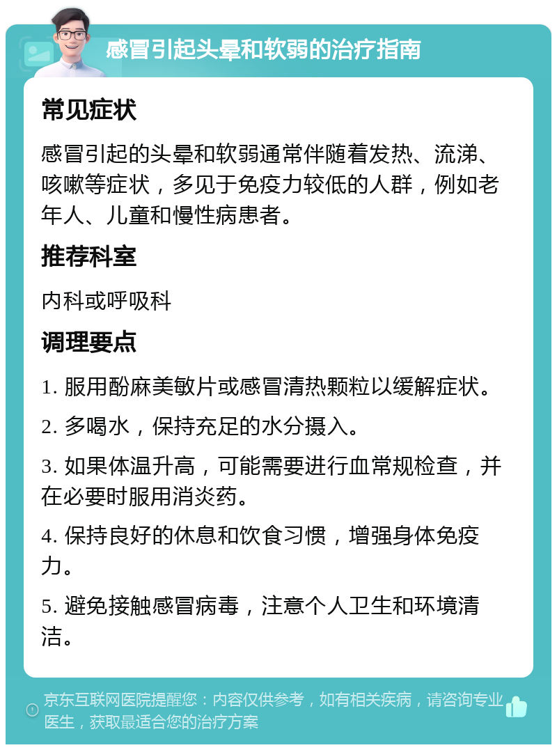 感冒引起头晕和软弱的治疗指南 常见症状 感冒引起的头晕和软弱通常伴随着发热、流涕、咳嗽等症状，多见于免疫力较低的人群，例如老年人、儿童和慢性病患者。 推荐科室 内科或呼吸科 调理要点 1. 服用酚麻美敏片或感冒清热颗粒以缓解症状。 2. 多喝水，保持充足的水分摄入。 3. 如果体温升高，可能需要进行血常规检查，并在必要时服用消炎药。 4. 保持良好的休息和饮食习惯，增强身体免疫力。 5. 避免接触感冒病毒，注意个人卫生和环境清洁。