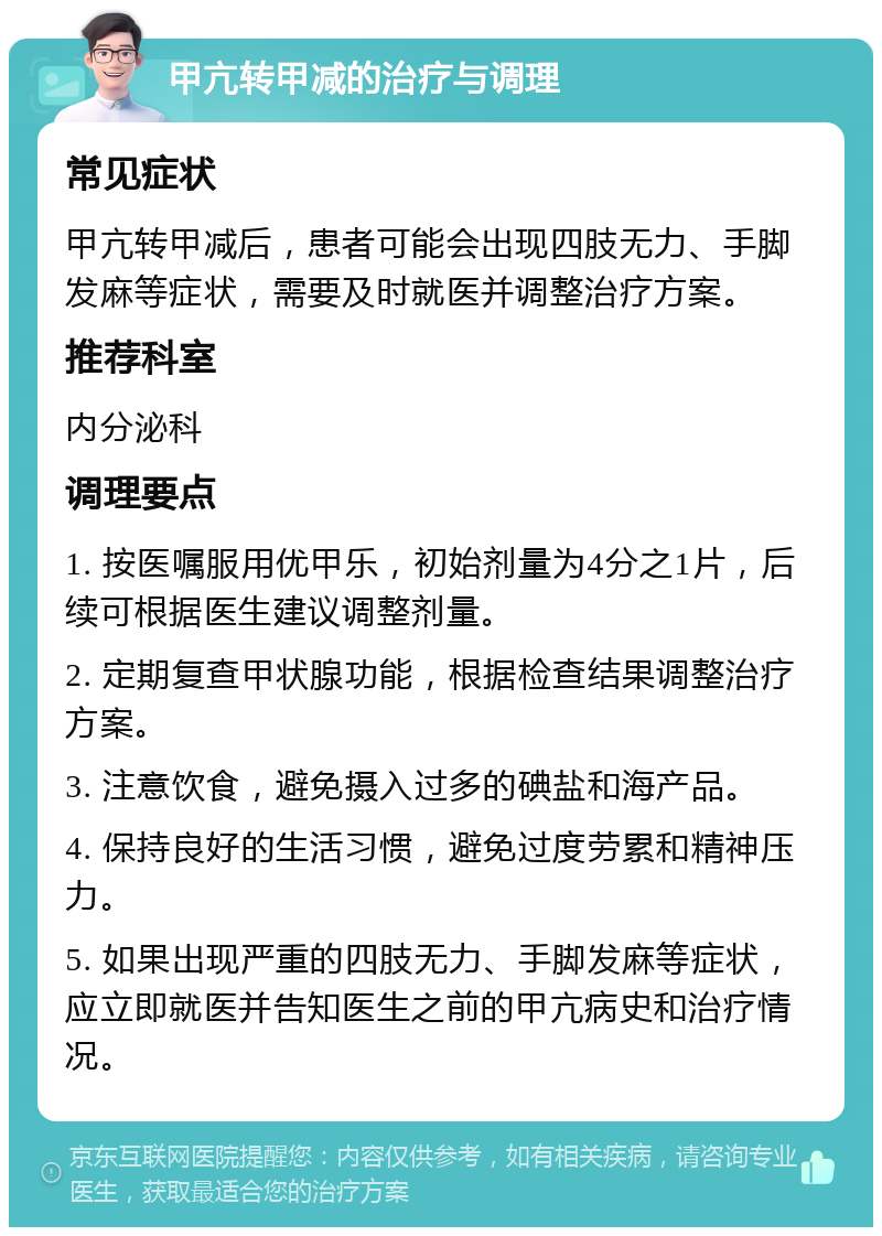 甲亢转甲减的治疗与调理 常见症状 甲亢转甲减后，患者可能会出现四肢无力、手脚发麻等症状，需要及时就医并调整治疗方案。 推荐科室 内分泌科 调理要点 1. 按医嘱服用优甲乐，初始剂量为4分之1片，后续可根据医生建议调整剂量。 2. 定期复查甲状腺功能，根据检查结果调整治疗方案。 3. 注意饮食，避免摄入过多的碘盐和海产品。 4. 保持良好的生活习惯，避免过度劳累和精神压力。 5. 如果出现严重的四肢无力、手脚发麻等症状，应立即就医并告知医生之前的甲亢病史和治疗情况。