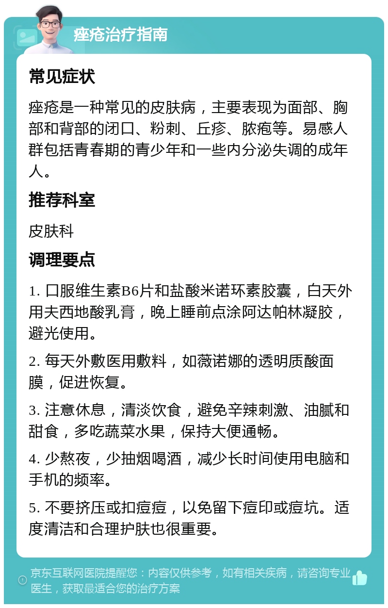 痤疮治疗指南 常见症状 痤疮是一种常见的皮肤病，主要表现为面部、胸部和背部的闭口、粉刺、丘疹、脓疱等。易感人群包括青春期的青少年和一些内分泌失调的成年人。 推荐科室 皮肤科 调理要点 1. 口服维生素B6片和盐酸米诺环素胶囊，白天外用夫西地酸乳膏，晚上睡前点涂阿达帕林凝胶，避光使用。 2. 每天外敷医用敷料，如薇诺娜的透明质酸面膜，促进恢复。 3. 注意休息，清淡饮食，避免辛辣刺激、油腻和甜食，多吃蔬菜水果，保持大便通畅。 4. 少熬夜，少抽烟喝酒，减少长时间使用电脑和手机的频率。 5. 不要挤压或扣痘痘，以免留下痘印或痘坑。适度清洁和合理护肤也很重要。