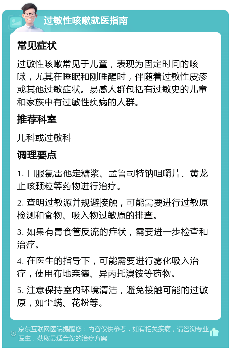 过敏性咳嗽就医指南 常见症状 过敏性咳嗽常见于儿童，表现为固定时间的咳嗽，尤其在睡眠和刚睡醒时，伴随着过敏性皮疹或其他过敏症状。易感人群包括有过敏史的儿童和家族中有过敏性疾病的人群。 推荐科室 儿科或过敏科 调理要点 1. 口服氯雷他定糖浆、孟鲁司特钠咀嚼片、黄龙止咳颗粒等药物进行治疗。 2. 查明过敏源并规避接触，可能需要进行过敏原检测和食物、吸入物过敏原的排查。 3. 如果有胃食管反流的症状，需要进一步检查和治疗。 4. 在医生的指导下，可能需要进行雾化吸入治疗，使用布地奈德、异丙托溴铵等药物。 5. 注意保持室内环境清洁，避免接触可能的过敏原，如尘螨、花粉等。