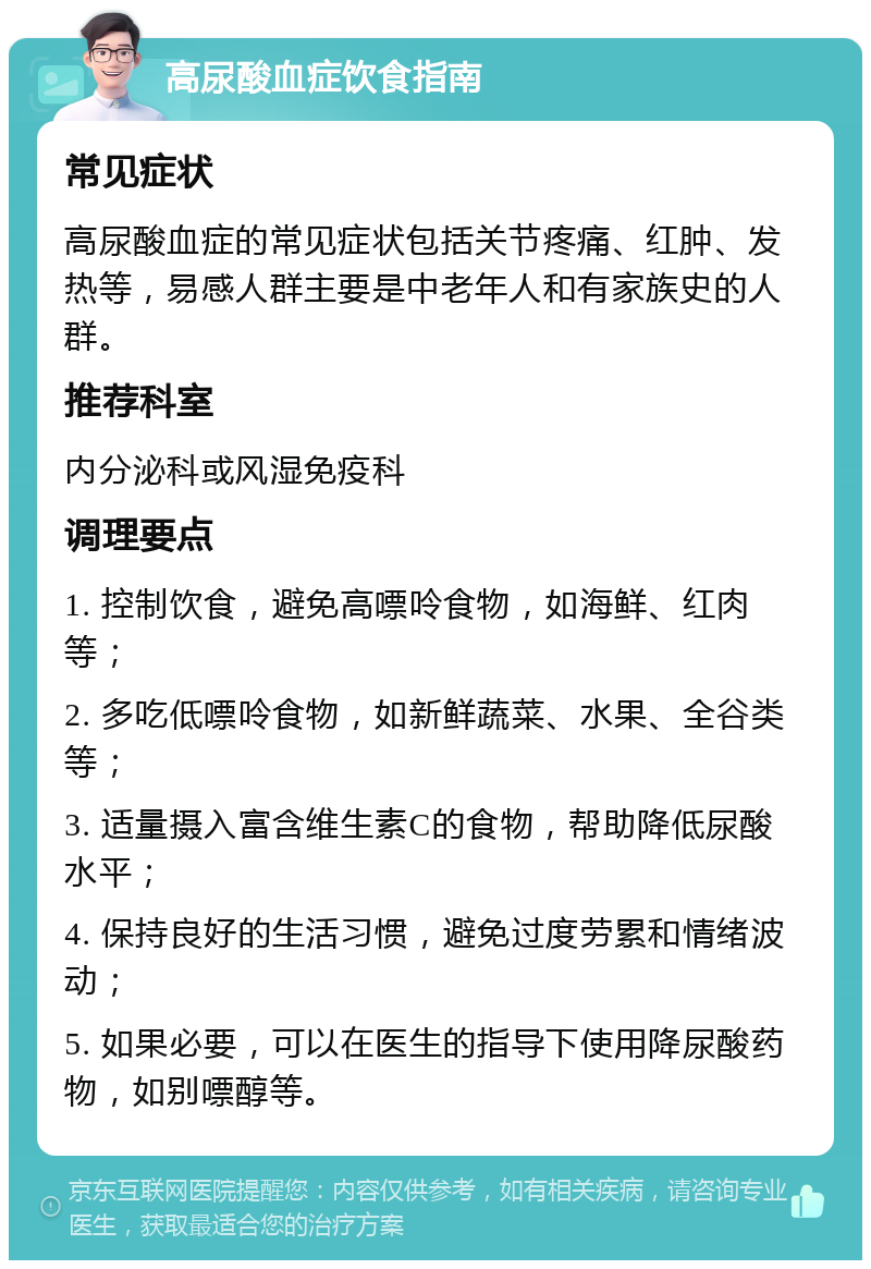 高尿酸血症饮食指南 常见症状 高尿酸血症的常见症状包括关节疼痛、红肿、发热等，易感人群主要是中老年人和有家族史的人群。 推荐科室 内分泌科或风湿免疫科 调理要点 1. 控制饮食，避免高嘌呤食物，如海鲜、红肉等； 2. 多吃低嘌呤食物，如新鲜蔬菜、水果、全谷类等； 3. 适量摄入富含维生素C的食物，帮助降低尿酸水平； 4. 保持良好的生活习惯，避免过度劳累和情绪波动； 5. 如果必要，可以在医生的指导下使用降尿酸药物，如别嘌醇等。