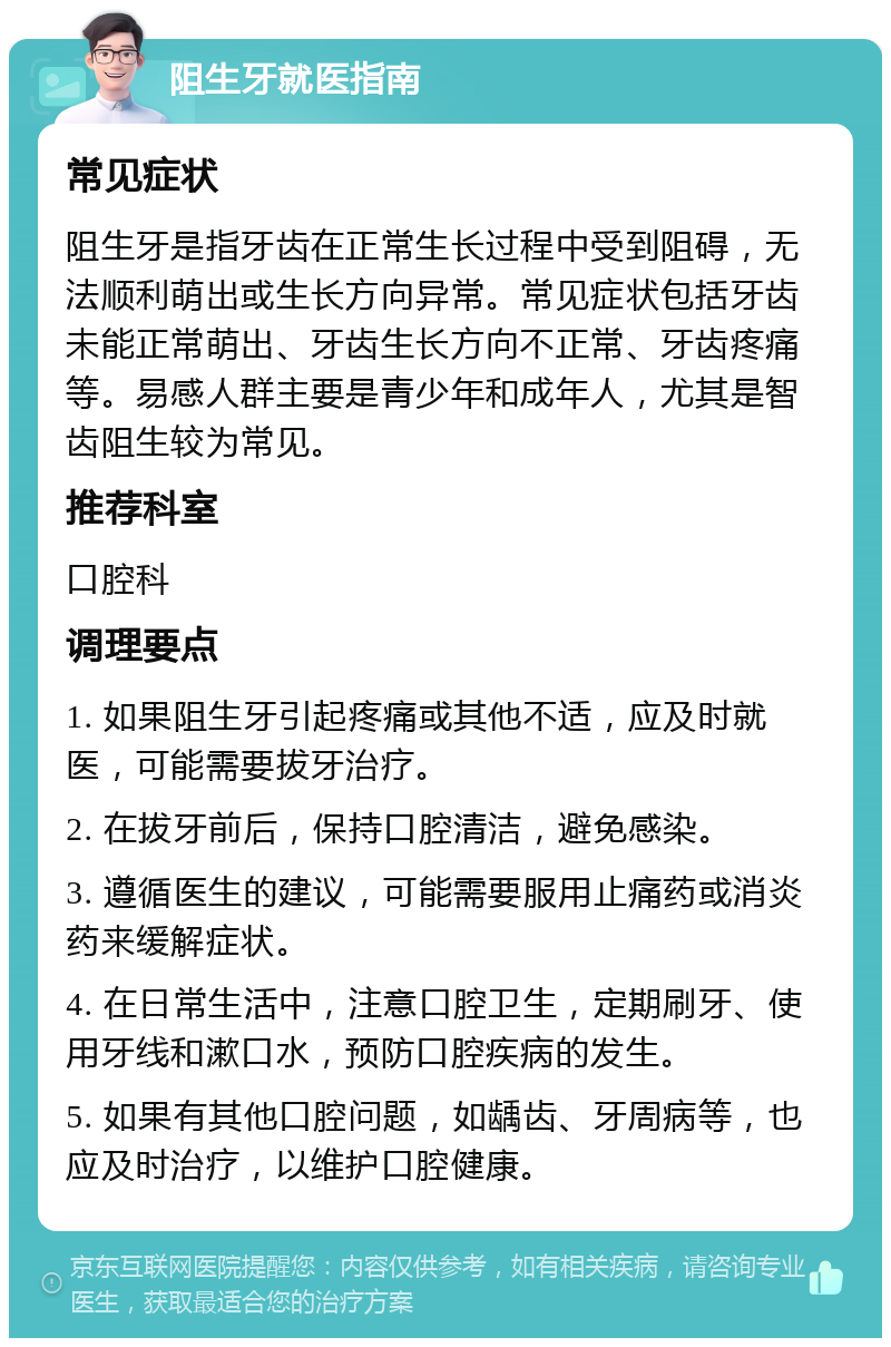 阻生牙就医指南 常见症状 阻生牙是指牙齿在正常生长过程中受到阻碍，无法顺利萌出或生长方向异常。常见症状包括牙齿未能正常萌出、牙齿生长方向不正常、牙齿疼痛等。易感人群主要是青少年和成年人，尤其是智齿阻生较为常见。 推荐科室 口腔科 调理要点 1. 如果阻生牙引起疼痛或其他不适，应及时就医，可能需要拔牙治疗。 2. 在拔牙前后，保持口腔清洁，避免感染。 3. 遵循医生的建议，可能需要服用止痛药或消炎药来缓解症状。 4. 在日常生活中，注意口腔卫生，定期刷牙、使用牙线和漱口水，预防口腔疾病的发生。 5. 如果有其他口腔问题，如龋齿、牙周病等，也应及时治疗，以维护口腔健康。