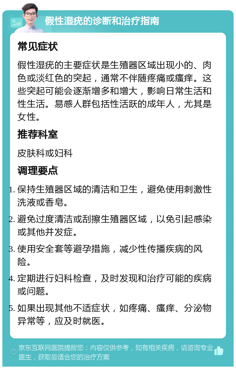 假性湿疣的诊断和治疗指南 常见症状 假性湿疣的主要症状是生殖器区域出现小的、肉色或淡红色的突起，通常不伴随疼痛或瘙痒。这些突起可能会逐渐增多和增大，影响日常生活和性生活。易感人群包括性活跃的成年人，尤其是女性。 推荐科室 皮肤科或妇科 调理要点 保持生殖器区域的清洁和卫生，避免使用刺激性洗液或香皂。 避免过度清洁或刮擦生殖器区域，以免引起感染或其他并发症。 使用安全套等避孕措施，减少性传播疾病的风险。 定期进行妇科检查，及时发现和治疗可能的疾病或问题。 如果出现其他不适症状，如疼痛、瘙痒、分泌物异常等，应及时就医。