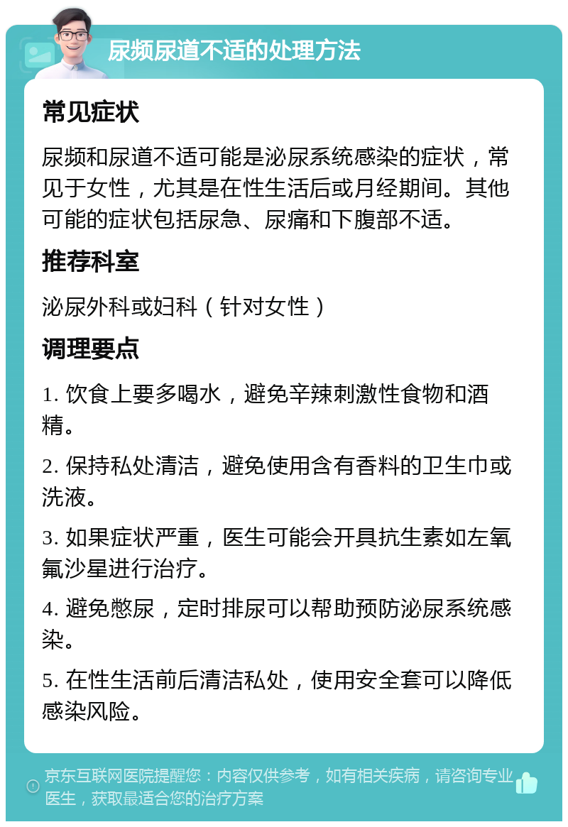 尿频尿道不适的处理方法 常见症状 尿频和尿道不适可能是泌尿系统感染的症状，常见于女性，尤其是在性生活后或月经期间。其他可能的症状包括尿急、尿痛和下腹部不适。 推荐科室 泌尿外科或妇科（针对女性） 调理要点 1. 饮食上要多喝水，避免辛辣刺激性食物和酒精。 2. 保持私处清洁，避免使用含有香料的卫生巾或洗液。 3. 如果症状严重，医生可能会开具抗生素如左氧氟沙星进行治疗。 4. 避免憋尿，定时排尿可以帮助预防泌尿系统感染。 5. 在性生活前后清洁私处，使用安全套可以降低感染风险。