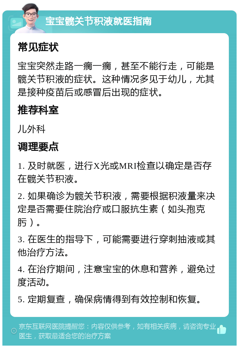 宝宝髋关节积液就医指南 常见症状 宝宝突然走路一瘸一瘸，甚至不能行走，可能是髋关节积液的症状。这种情况多见于幼儿，尤其是接种疫苗后或感冒后出现的症状。 推荐科室 儿外科 调理要点 1. 及时就医，进行X光或MRI检查以确定是否存在髋关节积液。 2. 如果确诊为髋关节积液，需要根据积液量来决定是否需要住院治疗或口服抗生素（如头孢克肟）。 3. 在医生的指导下，可能需要进行穿刺抽液或其他治疗方法。 4. 在治疗期间，注意宝宝的休息和营养，避免过度活动。 5. 定期复查，确保病情得到有效控制和恢复。